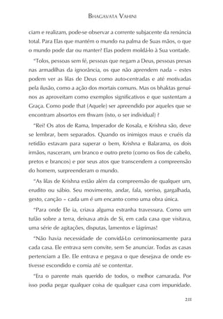 BHAGAVATA VAHINI

ciam e realizam, pode-se observar a corrente subjacente da renúncia
total. Para Elas que mantém o mundo na palma de Suas mãos, o que
o mundo pode dar ou manter? Elas podem moldá-lo à Sua vontade.
  “Tolos, pessoas sem fé, pessoas que negam a Deus, pessoas presas
nas armadilhas da ignorância, os que não aprendem nada – estes
podem ver as lilas de Deus como auto-centradas e até motivadas
pela ilusão, como a ação dos mortais comuns. Mas os bhaktas genuí-
nos as aproveitam como exemplos significativos e que sustentam a
Graça. Como pode that (Aquele) ser apreendido por aqueles que se
encontram absortos em thwam (isto, o ser individual) ?
  “Rei! Os atos de Rama, Imperador de Kosala, e Krishna são, deve
se lembrar, bem separados. Quando os inimigos maus e cruéis da
retidão estavam para superar o bem, Krishna e Balarama, os dois
irmãos, nasceram, um branco e outro preto (como os fios de cabelo,
pretos e brancos) e por seus atos que transcendem a compreensão
do homem, surpreenderam o mundo.
  “As lilas de Krishna estão além da compreensão de qualquer um,
erudito ou sábio. Seu movimento, andar, fala, sorriso, gargalhada,
gesto, canção – cada um é um encanto como uma obra única.
  “Para onde Ele ia, criava alguma estranha travessura. Como um
tufão sobre a terra, deixava atrás de Si, em cada casa que visitava,
uma série de agitações, disputas, lamentos e lágrimas!
  “Não havia necessidade de convidá-Lo cerimoniosamente para
cada casa. Ele entrava sem convite, sem Se anunciar. Todas as casas
pertenciam a Ele. Ele entrava e pegava o que desejava de onde es-
tivesse escondido e comia até se contentar.
  “Era o parente mais querido de todos, o melhor camarada. Por
isso podia pegar qualquer coisa de qualquer casa com impunidade.

                                                                 211
 