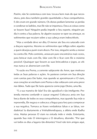 BHAGAVATA VAHINI

Porém, não Se contentava com isso. Levava bem mais do que neces-
sitava, pois dava também grandes quantidades a Seus companheiros.
E eles eram em grande número. Os donos podiam lamentar as perdas
e condenar os ladrões, mas Ele não se importava. Dava as coisas como
se fossem Suas! Ninguém podia impedir o Seu esporte, ninguém po-
dia ir contra a Sua palavra. Se alguém ousasse se opor ou ameaçar, os
sofrimentos que recaiam sobre a sua cabeça eram indescritíveis.
  “Mas a verdade deve ser dita. O menor ato Seu era saturado com
a doçura suprema. Mesmo os sofrimentos que infligia sobre aqueles
a quem desejava punir eram doces. Por isso, ninguém sentia a menor
ira contra Ele. Pelo contrário, ansiavam pare encontrá-Lo mais vezes,
para brincar mais com Ele, falar com Ele e ficar com Ele o máximo
possível. Quaisquer que fossem as suas brincadeiras e jogos, as víti-
mas nunca se aborreciam com Ele.
  “A razão era Prema, a corrente subjacente do Amor, que motivava
todas as Suas palavras e ações. As pastoras corriam em Sua direção
com varetas para Lhe bater, mas quando se aproximavam e O viam,
seus corações se enchiam com Prema e elas voltavam com uma prece
nos lábios. Tudo que Ele fazia aparecia como jogo Divino, uma lila.
  “E a sua maneira de falar! Era tão agradável e tão inteligente. Pre-
tendia mesmo confundir e causar engano! Colocava areia em Sua
boca diante de todos os seus companheiros, mas quando Sua mãe o
repreendia, Ele negava e colocava a língua para fora para comprovar
a sua negativa. Tornava as frases verdadeiras falsas e as falsas, ver-
dadeiras! Ia diariamente a Vrishabhendrapura, a aldeia onde Radha
vivia. Muitas pessoas O viam na estrada indo e vindo. Entretanto,
quando Sua mãe O interrogava e O desafiava, dizendo: “Por que
vai todos os dias a lugares tão distantes? Você não tem amigos aqui,


212
 