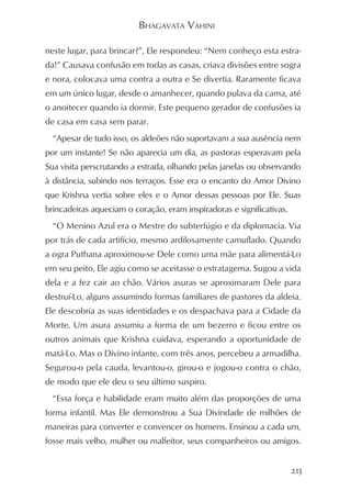BHAGAVATA VAHINI

neste lugar, para brincar?”, Ele respondeu: “Nem conheço esta estra-
da!” Causava confusão em todas as casas, criava divisões entre sogra
e nora, colocava uma contra a outra e Se divertia. Raramente ficava
em um único lugar, desde o amanhecer, quando pulava da cama, até
o anoitecer quando ia dormir. Este pequeno gerador de confusões ia
de casa em casa sem parar.
  “Apesar de tudo isso, os aldeões não suportavam a sua ausência nem
por um instante! Se não aparecia um dia, as pastoras esperavam pela
Sua visita perscrutando a estrada, olhando pelas janelas ou observando
à distância, subindo nos terraços. Esse era o encanto do Amor Divino
que Krishna vertia sobre eles e o Amor dessas pessoas por Ele. Suas
brincadeiras aqueciam o coração, eram inspiradoras e significativas.
  “O Menino Azul era o Mestre do subterfúgio e da diplomacia. Via
por trás de cada artifício, mesmo ardilosamente camuflado. Quando
a ogra Puthana aproximou-se Dele como uma mãe para alimentá-Lo
em seu peito, Ele agiu como se aceitasse o estratagema. Sugou a vida
dela e a fez cair ao chão. Vários asuras se aproximaram Dele para
destruí-Lo, alguns assumindo formas familiares de pastores da aldeia.
Ele descobria as suas identidades e os despachava para a Cidade da
Morte. Um asura assumiu a forma de um bezerro e ficou entre os
outros animais que Krishna cuidava, esperando a oportunidade de
matá-Lo. Mas o Divino infante, com três anos, percebeu a armadilha.
Segurou-o pela cauda, levantou-o, girou-o e jogou-o contra o chão,
de modo que ele deu o seu último suspiro.
  “Essa força e habilidade eram muito além das proporções de uma
forma infantil. Mas Ele demonstrou a Sua Divindade de milhões de
maneiras para converter e convencer os homens. Ensinou a cada um,
fosse mais velho, mulher ou malfeitor, seus companheiros ou amigos.


                                                                       213
 