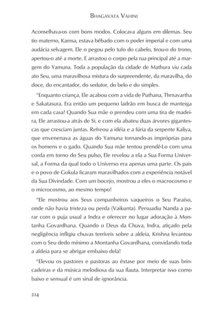 BHAGAVATA VAHINI

Aconselhava-os com bons modos. Colocava alguns em dilemas. Seu
tio materno, Kamsa, estava bêbado com o poder imperial e com uma
audácia selvagem. Ele o pegou pelo tufo do cabelo, tirou-o do trono,
apertou-o até a morte. E arrastou o corpo pela rua principal até a mar-
gem do Yamuna. Toda a população da cidade de Mathura viu cada
ato Seu, uma maravilhosa mistura do surpreendente, da maravilha, do
doce, do encantador, do sedutor, do belo e do simples.
  “Enquanto criança, Ele acabou com a vida de Puthana, Thrnavartha
e Sakatasura. Era então um pequeno ladrão em busca de manteiga
em cada casa! Quando Sua mãe o prendeu com uma tira de madei-
ra, Ele arrastou-a atrás de Si, e com ela abateu duas árvores gigantes-
cas que cresciam juntas. Refreou a idéia e a fúria da serpente Kaliya,
que envenenava as águas do Yamuna tornando-as impróprias para
os homens e o gado. Quando Sua mãe tentou prendê-Lo com uma
corda em torno do Seu pulso, Ele revelou a ela a Sua Forma Univer-
sal, a Forma da qual todo o Universo era apenas uma parte. Os pais
e o povo de Gokula ficaram maravilhados com a experiência notável
da Sua Divindade. Com um bocejo, mostrou a eles o macrocosmo e
o microcosmo, ao mesmo tempo!
  “Ele mostrou aos Seus companheiros vaqueiros o Seu Paraíso,
onde não havia tristeza ou perda (Vaikunta). Persuadiu Nanda a pa-
rar com o puja usual a Indra e oferecer no lugar adoração à Mon-
tanha Govardhana. Quando o Deus da Chuva, Indra, atiçado pela
negligência infligiu chuvas terríveis sobre a aldeia, Krishna levantou
com o Seu dedo mínimo a Montanha Govardhana, convidando toda
a aldeia para se abrigar embaixo dela!
  “Elevou os pastores e pastoras ao êxtase por meio de suas brin-
cadeiras e da música melodiosa da sua flauta. Interpretar isso como
baixo e sensual é um sinal de ignorância.

214
 