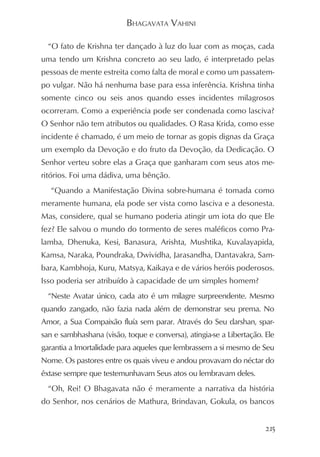 BHAGAVATA VAHINI

  “O fato de Krishna ter dançado à luz do luar com as moças, cada
uma tendo um Krishna concreto ao seu lado, é interpretado pelas
pessoas de mente estreita como falta de moral e como um passatem-
po vulgar. Não há nenhuma base para essa inferência. Krishna tinha
somente cinco ou seis anos quando esses incidentes milagrosos
ocorreram. Como a experiência pode ser condenada como lasciva?
O Senhor não tem atributos ou qualidades. O Rasa Krida, como esse
incidente é chamado, é um meio de tornar as gopis dignas da Graça
um exemplo da Devoção e do fruto da Devoção, da Dedicação. O
Senhor verteu sobre elas a Graça que ganharam com seus atos me-
ritórios. Foi uma dádiva, uma bênção.
   “Quando a Manifestação Divina sobre-humana é tomada como
meramente humana, ela pode ser vista como lasciva e a desonesta.
Mas, considere, qual se humano poderia atingir um iota do que Ele
fez? Ele salvou o mundo do tormento de seres maléficos como Pra-
lamba, Dhenuka, Kesi, Banasura, Arishta, Mushtika, Kuvalayapida,
Kamsa, Naraka, Poundraka, Dwividha, Jarasandha, Dantavakra, Sam-
bara, Kambhoja, Kuru, Matsya, Kaikaya e de vários heróis poderosos.
Isso poderia ser atribuído à capacidade de um simples homem?
  “Neste Avatar único, cada ato é um milagre surpreendente. Mesmo
quando zangado, não fazia nada além de demonstrar seu prema. No
Amor, a Sua Compaixão fluía sem parar. Através do Seu darshan, spar-
san e sambhashana (visão, toque e conversa), atingia-se a Libertação. Ele
garantia a Imortalidade para aqueles que lembrassem a si mesmo de Seu
Nome. Os pastores entre os quais viveu e andou provavam do néctar do
êxtase sempre que testemunhavam Seus atos ou lembravam deles.
  “Oh, Rei! O Bhagavata não é meramente a narrativa da história
do Senhor, nos cenários de Mathura, Brindavan, Gokula, os bancos


                                                                      215
 