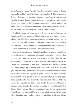 BHAGAVATA VAHINI

do rio Yamuna, Nanda-Yasoda, Vasudeva-Devaki e outros. O Bhaga-
vata inclui as histórias de todas as encarnações de Bhagavan, ou o
Senhor. Todas as encarnações foram as manifestações do mesmo
Gopala, Krishna, do GoLoka ou Vaikunta. A história de cada um não
é mais que a história de Vaasudeva, emergindo Dele e fundindo-se
Nele. Esse Poder Divino é o elemento de sustentação para todas as
encarnações, assim como para todos os seres viventes.
  O sábio fechou os olhos novamente. Estava em samadhi, provando
da doçura da encarnação de Krishna. Havia um belo sorriso em seus
lábios. Parikshith ficou surpreso ao ver as ondas de alegria que co-
briam o grande sábio sempre que ele permitia que a sua mente fosse
para a carreira Divina de Krishna. Desejou também com impaciência
ouvir os incidentes e atividades cativantes do Senhor.
  Quando Suka retornou, Parikshith também perdeu a consciência
do ambiente; foi atingido por tal maravilha que não podia acreditar
que alguns incidentes tivessem realmente acontecido! Isso lhe deu
imensa dor e causou uma agonia insuportável ao pensamento da
sua própria inconstância. Por isso, colocou o seu problema diante
do sábio e atingiu a paz mental após ouvir a explanação e a elabora-
ção. Enquanto isso, em uma ocasião, o Rei desenvolveu sérias dúvi-
das sobre a bhakti (devoção) das gopis. Debateu-se internamente e
buscou afirmativas que resolvessem o dilema através de sua própria
compreensão e fé. Mas as dúvidas não passaram. Ele não tinha co-
ragem de perguntar ao Sábio, com medo de que considerasse as
dúvidas muito infantis. Ele sofria e escondia o seu sofrimento. Isso
ficou evidente para o Sábio, que perguntou ao Rei com um sorriso:
“É evidente que alguma idéia insana o está distraindo. Nesse caso,
não é benéfico sofrer pelas emoções reprimidas. Se alguma dúvida


216
 