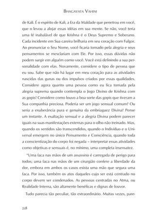 BHAGAVATA VAHINI

de Kali. É o espírito de Kali, a Era da Maldade que penetrou em você,
que o levou a alojar essas idéias em sua mente. Se não, você teria
uma fé inabalável de que Krishna é o Deus Supremo e Soberano.
Cada incidente em Sua careira brilharia em seu coração com Fulgor.
Ao pronunciar o Seu Nome, você ficaria tomado pela alegria e seus
pensamentos se mesclariam com Ele. Por isso, essas dúvidas não
podem surgir em alguém como você. Você está definindo a sua per-
sonalidade com elas. Novamente, considere o tipo de pessoa que
eu sou. Sabe que não há lugar em meu coração para as atividades
nascidas das gunas ou dos impulsos criados por essas qualidades.
Considere agora quanto uma pessoa como eu fica tomada pela
alegria suprema quando contempla o Jogo Divino de Krishna com
as gopis! Considere como louvo a boa sorte das gopis que tiveram a
Sua companhia preciosa. Poderia ser um jogo sensual comum? Ou
seria a exuberância pura e genuína da embriaguez Divina? Pense
um instante. A exaltação sensual e a alegria Divina podem parecer
iguais na suas manifestações externas para o olho não treinado. Mas,
quando os sentidos são transcendidos, quando o Indivíduo e o Uni-
versal emergem no único Pensamento e Consciência, quando toda
a conscientização do corpo foi negada – interpretar essas atividades
como objetivas e sensuais é, no mínimo, uma completa insensatez.
  “Uma faca nas mãos de um assassino é carregada de perigo para
todos; uma faca nas mãos de um cirurgião confere a liberdade da
dor, embora em ambos os casos exista uma mão que segura uma
faca. Por isso, também os atos daqueles cujo ser está centrado no
corpo devem ser condenados. As pessoas centradas no Atma, ou
Realidade Interna, são altamente benéficas e dignas de louvor.
  Tudo parecia tão peculiar, tão extraordinário. Muitas vezes, pare-


218
 