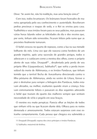 BHAGAVATA VAHINI

Disse: ‘Se assim for, não há maldição, mas uma benção única!”
 Com isso, todos levantaram. Os brâmanes foram honrados de ma-
neira apropriada pelo seu conhecimento e austeridade. Receberam
pedras preciosas e roupas de seda, e o Rei os enviou para casa.
Yudhishtira e seus irmãos foram para os seus palácios, mas passaram
várias horas falando sobre as felicidades do dia e dos receios que,
por sorte, tinham sido removidos. Ficaram felizes pelo rumo que as
previsões finalmente tomaram.
 O bebê cresceu no quarto de repouso, como a lua na sua metade
brilhante do mês. Uma vez que ele nascera como herdeiro de um
grande império, após uma sucessão de grandes perigos, todos o
adoravam e o cuidavam como a menina dos olhos, como o próprio
alento de suas vidas. Draupadi11 , desalentada pela perda de seu
próprio filho (Upapandavas), Subhadra12, que sofria a perda incon-
solável da morte de Abhimanyu, e os Irmãos Pandavas, que tinham
temido que a terrível flecha de Aswasthama direcionada contra o
filho póstumo de Abhimanyu, ainda no ventre de Uttara, fizesse o
pior e destruísse para sempre a linhagem dos Pandavas, todos esta-
vam aliviados, ou melhor, exultantes quando viram a criança. Esta-
vam extremamente felizes e passaram os dias seguintes adorando
o bebê que traziam do quarto das mulheres sempre que sentiam
necessidade de vê-lo e pegá-lo em seus braços.
 O menino era muito perspicaz. Parecia olhar as feições de todos
que vinham vê-la ou que ficavam diante dela. Olhava para os rostos
demorada e amorosamente. Todos estavam surpresos com esse es-
tranho comportamento. Cada pessoa que chegava era submetida a

 11 Draupadi (Droupadi): esposa dos cinco príncipes e irmãos Pandavas.

 12 Subhadra: meia-irmã de Krishna.


22
 