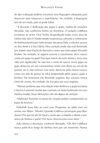 BHAGAVATA VAHINI

de alta realização poderia encontrar uma linguagem adequada para
descrever suas naturezas e experiências. Na verdade, a linguagem
tem de ser muda, pois só pode falhar.
  “A devoção e dedicação dos gopas e gopis, repleta de emoções
elevadas, não conheceu limites ou fronteiras. O próprio Uddhava
exclamou ao vê-los ‘Ora! Tenho desperdiçado todos esses anos de
minha vida, não é? Tendo estado na presença calmante e confortante
de Krishnachandra por tanto tempo, tão perto Dele, e não tive acesso
ao Seu Amor e à Sua Glória. Meu coração ainda não está iluminado
por sequer uma fração da devoção e amor que estas gopis têm pelo
Senhor. Na verdade, se alguém assume o nascimento, deve nascer
como um gopa ou gopi! Para que nascer de outra forma e viver uma
vida sem significado? Se não tive a sorte de nascer como gopa ou
gopi, deixe-me ser um caramanchão verde com flores ou um pé de
jasmim, ou se não merecer esta sorte, deixe-me pelo menos crescer
como um talo de grama na relva freqüentada pelos gopas, gopis e
Krishna.’ Ele lamentava em devotada angústia. Seu coração estava
cheio de anseio. Na verdade, ele foi salvo por essa angústia.
  “Afirmar, portanto, que esta relação entre Krishna e a gopis era baixa
e lasciva é somente revelar que a pessoa cai muito facilmente em con-
clusões erradas. Essas afirmações não são dignas de atenção.
  “Maharaja! Somente os puros de coração podem compreender os
jogos de Krishna.”
  Parikshith ficou feliz ao ouvir isso. Perguntou ao sábio com um
sorriso nos lábios: “Mestre! Quando Uddhava prosseguiu para Brin-
davan? Por que foi até lá? Qual a razão que o impeliu a deixar a pre-
sença de Krishna e partir? Por favor, descreva-me esses fatos.”
  Suka iniciou a descrição, conforme desejado. “Oh, Rei! Uddhava
nunca pode ficar longe de Krishna nem por um momento. Nunca

222
 