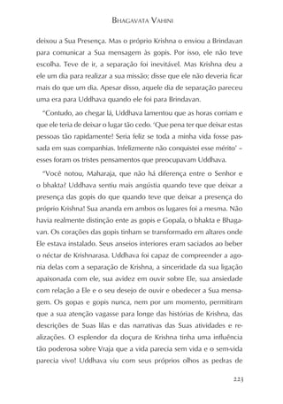 BHAGAVATA VAHINI

deixou a Sua Presença. Mas o próprio Krishna o enviou a Brindavan
para comunicar a Sua mensagem às gopis. Por isso, ele não teve
escolha. Teve de ir, a separação foi inevitável. Mas Krishna deu a
ele um dia para realizar a sua missão; disse que ele não deveria ficar
mais do que um dia. Apesar disso, aquele dia de separação pareceu
uma era para Uddhava quando ele foi para Brindavan.
  “Contudo, ao chegar lá, Uddhava lamentou que as horas corriam e
que ele teria de deixar o lugar tão cedo. ‘Que pena ter que deixar estas
pessoas tão rapidamente! Seria feliz se toda a minha vida fosse pas-
sada em suas companhias. Infelizmente não conquistei esse mérito’ –
esses foram os tristes pensamentos que preocupavam Uddhava.
  “Você notou, Maharaja, que não há diferença entre o Senhor e
o bhakta? Uddhava sentiu mais angústia quando teve que deixar a
presença das gopis do que quando teve que deixar a presença do
próprio Krishna! Sua ananda em ambos os lugares foi a mesma. Não
havia realmente distinção ente as gopis e Gopala, o bhakta e Bhaga-
van. Os corações das gopis tinham se transformado em altares onde
Ele estava instalado. Seus anseios interiores eram saciados ao beber
o néctar de Krishnarasa. Uddhava foi capaz de compreender a ago-
nia delas com a separação de Krishna, a sinceridade da sua ligação
apaixonada com ele, sua avidez em ouvir sobre Ele, sua ansiedade
com relação a Ele e o seu desejo de ouvir e obedecer a Sua mensa-
gem. Os gopas e gopis nunca, nem por um momento, permitiram
que a sua atenção vagasse para longe das histórias de Krishna, das
descrições de Suas lilas e das narrativas das Suas atividades e re-
alizações. O esplendor da doçura de Krishna tinha uma influência
tão poderosa sobre Vraja que a vida parecia sem vida e o sem-vida
parecia vivo! Uddhava viu com seus próprios olhos as pedras de

                                                                    223
 