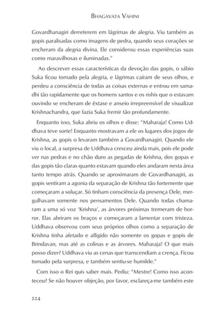 BHAGAVATA VAHINI

Govardhanagiri derreterem em lágrimas de alegria. Viu também as
gopis paralisadas como imagens de pedra, quando seus corações se
encheram da alegria divina. Ele considerou essas experiências suas
como maravilhosas e iluminadas.”
  Ao descrever essas características da devoção das gopis, o sábio
Suka ficou tomado pela alegria, e lágrimas caíram de seus olhos, e
perdeu a consciência de todas as coisas externas e entrou em sama-
dhi tão rapidamente que os homens santos e os rishis que o estavam
ouvindo se encheram de êxtase e anseio irrepreensível de visualizar
Krishnachandra, que fazia Suka fremir tão profundamente.
 Enquanto isso, Suka abriu os olhos e disse: “Maharaja! Como Ud-
dhava teve sorte! Enquanto mostravam a ele os lugares dos jogos de
Krishna, as gopis o levaram também a Govardhanagiri. Quando ele
viu o local, a surpresa de Uddhava cresceu ainda mais, pois ele pode
ver nas pedras e no chão duro as pegadas de Krishna, dos gopas e
das gopis tão claras quanto estavam quando eles andaram nesta área
tanto tempo atrás. Quando se aproximaram de Govardhanagiri, as
gopis sentiram a agonia da separação de Krishna tão fortemente que
começaram a soluçar. Só tinham consciência da presença Dele, mer-
gulhavam somente nos pensamentos Dele. Quando todas chama-
ram a uma só voz ‘Krishna’, as árvores próximas tremeram de hor-
ror. Elas abriram os braços e começaram a lamentar com tristeza.
Uddhava observou com seus próprios olhos como a separação de
Krishna tinha afetado e afligido não somente os gopas e gopis de
Brindavan, mas até as colinas e as árvores. Maharaja! O que mais
posso dizer? Uddhava viu as cenas que transcendiam a crença. Ficou
tomado pela surpresa, e também sentiu-se humilde.”
 Com isso o Rei quis saber mais. Pediu: “Mestre! Como isso acon-
teceu? Se não houver objeção, por favor, esclareça-me também este


224
 