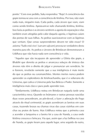 BHAGAVATA VAHINI

ponto.” Com esse pedido, Suka respondeu: “Raja! A consciência das
gopis tornou-se una com a consciência de Krishna. Por isso, não viam
nada mais, ninguém mais. Cada pedra, cada árvore que viam, viam
como sendo Krishna. Apoiavam-se nele chamando Krishna, Krishna.
Isso fazia as pedras e as árvores sentirem a agonia da separação e elas
também eram atingidas pelo calor daquela agonia, e lágrimas caíam
das pontas de suas folhas. As pedras suavizaram-se com as lágrimas
que vertiam. Que cenas surpreendentes devem ter sido essas? O
axioma ‘Tudo está vivo’ (sarvam sajivam) provou-se verdadeiro desta
maneira para ele. As pedras e árvores de Brindavan demonstraram a
Uddhava que não havia nada sem consciência e vida.
  “Aqueles que são incapazes de apreender a Glória das gopis, a
Bhakthi que derretia as pedras e arrancava soluços de tristeza das
árvores não têm o direito de julgar e pronunciar um veredicto. Se
o fizerem, revelarão somente que a sua inteligência é mais inerte
do que as pedras ou caramanchões. Mentes inertes nunca podem
apreender os esplendores de Krishnachandra, que é o soberano do
Universo, que cativa o Universo pela Sua Beleza e Poder. Somente a
inteligência mais clara e pura pode aprender isso.
  “Similarmente, Uddhava notou em Brindavan naquela tarde uma
característica nova. Quando os brâmanes e outras pessoas nascidas
duas vezes procederam, ao pôr-do-sol, a fazer a adoração do Fogo
através do ritual cerimonial, as gopis acenderam as lareiras em suas
casas, trazendo brasas ou chamas vivas das casas vizinhas em con-
chas ou pratos de barro. Mas Uddhava notou que a primeira casa
a acender a lamparina e a lareira foi a casa de Nanda, a casa onde
Krishna crescera e brincara. Viu que, assim que a luz brilhou na casa
de Nanda, as gopis foram para aquele lugar, uma seguida da outra,


                                                                   225
 