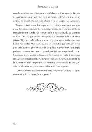BHAGAVATA VAHINI

com lamparinas nas mãos para acendê-las auspiciosamente. Depois
as carregaram já acesas para as suas casas. Uddhava sentou-se no
degrau da Sala de Reuniões da aldeia e viu as lamparinas passarem.
  “Enquanto isso, uma das gopis levou muito tempo para acender
a sua lamparina na casa de Krishna; as outras que estavam atrás, se
impacientaram. Ainda não tinham tido a oportunidade de acender
as suas. Yasoda, que estava nos aposentos internos, saiu e, ao vê-la,
gritou: ‘Oh, que calamidade é essa’ e tentou despertá-la com uma
batida nas costas. Mas ela não abriu os olhos. Os que estavam próxi-
mos afastaram-na gentilmente da lamparina e deitaram-na para que
pudesse repousar um pouco. Seus dedos tinham se queimado e car-
bonizado. Com grande esforço ela foi trazida de volta à consciên-
cia. Ao lhe perguntarem, ela revelou que vira Krishna na chama da
lamparina e na feliz experiência não notou que seus dedos estavam
sobre a chama e se queimavam. Não sentiu dor alguma.
  “Uddhava ficou estarrecido com este incidente, que foi uma outra
demonstração da devoção das gopis.”




226
 