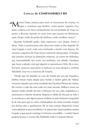 BHAGAVATA VAHINI

            CAPÍTULO 36 -COMPANHEIRO E REI



“M
       estre! Estou ansioso para ouvir as travessuras de criança, os
       jogos e aventuras que Krishna, como pastor vaqueiro (Go-
pala), realizou com Seus companheiros da comunidade de Vraja nas
grutas e florestas durante os onze anos que passou em Brindavan,
após chegar vindo da prisão de Mathura, onde escolheu nascer.”
  Quando Parikshith pediu, Suka aquiesceu com alegria. Sorriu e
disse: “Não é possível para mim descrever todas as lilas daquele Di-
vino Gopala a você, cada uma enchendo a mente com doçura. Os
meninos vaqueiros de Vraja foram realmente abençoados. O Senhor
não prestou atenção às distinções externas, ao nome do indivíduo,
sua nacionalidade, sua casta, sua profissão, sua atitude. Qualquer
que fosse a atitude com que alguém se aproximasse Dele, Ele o rece-
bia bem, puxava-o para perto e realizava os seus desejos e conferia
felicidade. Essa era a natureza de Gopala.
  “Desde que foi deixado na casa de Nanda por seu pai Vasudeva,
Krishna trouxe muita alegria para Nanda e muitos gritos de ‘Vitória’
ecoaram naquela casa como resultado das Façanhas Divinas da criança.
Ele crescia a cada dia com cada vez mais encanto. Brilhava como um
tesouro muito amado da mãe e brincava em seu colo, engatinhava e
atravessava o batente da porta. Segurava o dedo do Seu pai ou mãe e
se aventurava a dar alguns passos. Embora os pais tentassem resguardá-
lo da vista para que os vários embaixadores da morte enviados sempre
por Kamsa não o apanhassem, Ele se fazia sempre disponível. Costu-
mava adiantar-se para recebê-los e se apresentar. Quem poderia manter
Gopala, o que provê e protege o Universo, escondido – e onde? Quem
poderia levá-Lo, e como? Oh, Parikshith, tudo é o Esporte Divino!

                                                                    227
 