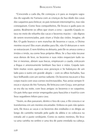 BHAGAVATA VAHINI

  “Crescendo a cada dia, Ele começou a ir para as margens sagra-
das do sagrado rio Yamuna com as crianças da Sua idade das casas
dos vaqueiros para brincar; os pais tentaram interrompê-Lo, mas não
conseguiram. Como Seus companheiros, Ele levava o gado para os
pastos. Realmente os olhos que viram a cena – quando Gopala es-
tava no meio do rebanho das vacas e bezerros macios – são dignos
de serem reverenciados, pois viram a Visão das visões. Imagine, oh
Rei. O gado branco e sem manchas de bezerros e vacas, o Divino
menino escuro! Eles eram atraídos para Ele, não O deixavam e nem
se extraviavam. E nem Krishna os deixaria, pois Ele os amava como a
irmãos e irmãs, ou como Seus próprios filhos. Se a Sua mão tocasse
seus dorsos de leve, os bezerros e suas mães esqueciam tudo so-
bre si mesmos, abriam suas bocas, empinavam a cauda, esticavam
a língua e amorosamente lambiam Sua face e mãos. Gopala tam-
bém muitas vezes agarrava seus pescoços e Se balançava de um
lado para o outro em grande alegria – com os olhos fechados, Sua
face brilhando com um sorriso radiante. Os bezerros tocavam o Seu
corpo macio com seus cornos recém-nascidos. Nas areias sempre fr-
escas e viçosas do frio Yamuna, Ele brincava com Graça, sem pensar
se era dia ou noite, com Seus amigos: os bezerros e os vaqueiros.
Os pais tinha que enviar empregados para buscá-los e trazê-Lo com
Seus seguidores felizes para casa.
  “Assim, os dias passaram, dentro e fora de casa, e Ele cresceu e se
transformou em um menino encantador. Embora os pais não quises-
sem, Ele tirava as vacas e os bezerros dos estábulos e os dirigia ao
longo do caminho tomado pelo gado da aldeia e os colocava na
estrada até o pasto verdejante. Como os outros meninos, Ele leva-
va uma varinha no ombro e uma tira de pano enrolada na cabeça.


228
 