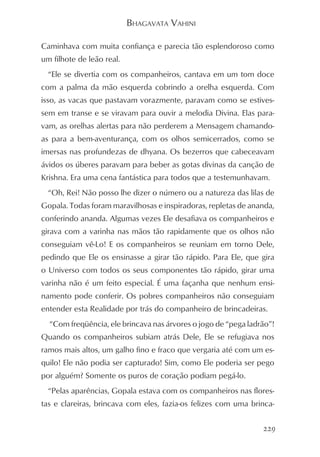 BHAGAVATA VAHINI

Caminhava com muita confiança e parecia tão esplendoroso como
um filhote de leão real.
  “Ele se divertia com os companheiros, cantava em um tom doce
com a palma da mão esquerda cobrindo a orelha esquerda. Com
isso, as vacas que pastavam vorazmente, paravam como se estives-
sem em transe e se viravam para ouvir a melodia Divina. Elas para-
vam, as orelhas alertas para não perderem a Mensagem chamando-
as para a bem-aventurança, com os olhos semicerrados, como se
imersas nas profundezas de dhyana. Os bezerros que cabeceavam
ávidos os úberes paravam para beber as gotas divinas da canção de
Krishna. Era uma cena fantástica para todos que a testemunhavam.
  “Oh, Rei! Não posso lhe dizer o número ou a natureza das lilas de
Gopala. Todas foram maravilhosas e inspiradoras, repletas de ananda,
conferindo ananda. Algumas vezes Ele desafiava os companheiros e
girava com a varinha nas mãos tão rapidamente que os olhos não
conseguiam vê-Lo! E os companheiros se reuniam em torno Dele,
pedindo que Ele os ensinasse a girar tão rápido. Para Ele, que gira
o Universo com todos os seus componentes tão rápido, girar uma
varinha não é um feito especial. É uma façanha que nenhum ensi-
namento pode conferir. Os pobres companheiros não conseguiam
entender esta Realidade por trás do companheiro de brincadeiras.
  “Com freqüência, ele brincava nas árvores o jogo de “pega ladrão”!
Quando os companheiros subiam atrás Dele, Ele se refugiava nos
ramos mais altos, um galho fino e fraco que vergaria até com um es-
quilo! Ele não podia ser capturado! Sim, como Ele poderia ser pego
por alguém? Somente os puros de coração podiam pegá-lo.
  “Pelas aparências, Gopala estava com os companheiros nas flores-
tas e clareiras, brincava com eles, fazia-os felizes com uma brinca-


                                                                229
 