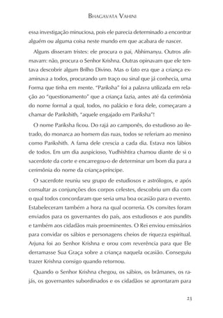 BHAGAVATA VAHINI

essa investigação minuciosa, pois ele parecia determinado a encontrar
alguém ou alguma coisa neste mundo em que acabara de nascer.
  Alguns disseram tristes: ele procura o pai, Abhimanyu. Outros afir-
mavam: não, procura o Senhor Krishna. Outras opinavam que ele ten-
tava descobrir algum Brilho Divino. Mas o fato era que a criança ex-
aminava a todos, procurando um traço ou sinal que já conhecia, uma
Forma que tinha em mente. “Pariksha” foi a palavra utilizada em rela-
ção ao “questionamento” que a criança fazia, antes até da cerimônia
do nome formal a qual, todos, no palácio e fora dele, começaram a
chamar de Parikshith, “aquele engajado em Pariksha”!
  O nome Pariksha ficou. Do rajá ao camponês, do estudioso ao ile-
trado, do monarca ao homem das ruas, todos se referiam ao menino
como Parikshith. A fama dele crescia a cada dia. Estava nos lábios
de todos. Em um dia auspicioso, Yudhishtira chamou diante de si o
sacerdote da corte e encarregou-o de determinar um bom dia para a
cerimônia do nome da criança-príncipe.
  O sacerdote reuniu seu grupo de estudiosos e astrólogos, e após
consultar as conjunções dos corpos celestes, descobriu um dia com
o qual todos concordaram que seria uma boa ocasião para o evento.
Estabeleceram também a hora na qual ocorreria. Os convites foram
enviados para os governantes do país, aos estudiosos e aos pundits
e também aos cidadãos mais proeminentes. O Rei enviou emissários
para convidar os sábios e personagens cheios de riqueza espiritual.
Arjuna foi ao Senhor Krishna e orou com reverência para que Ele
derramasse Sua Graça sobre a criança naquela ocasião. Conseguiu
trazer Krishna consigo quando retornou.
  Quando o Senhor Krishna chegou, os sábios, os brâmanes, os ra-
jás, os governantes subordinados e os cidadãos se aprontaram para


                                                                   23
 