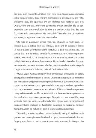 BHAGAVATA VAHINI

deira ou jogo hilariante. Andava com eles, com Suas mãos colocadas
sobre seus ombros, mas em um momento ele desaparecia de vista.
Enquanto isso, Ele aparecia em um disfarce tão perfeito que eles
O julgavam um estranho com quem não deveriam falar. Ele os sur-
preendia com uma explosão de riso e a exclamação: ‘Sou Eu, sou
Eu, vocês não conseguiram Me descobrir.’ Isso deixava os meninos
surpresos, e algumas vezes até assustados.
  “Os dias se passavam dessa maneira. Quando a noite caía, Ele
voltava para a aldeia com os colegas, com um ar inocente como
se nada tivesse acontecido para perturbar a Sua equanimidade. Em
certos dias, a mãe insistia que Ele ficasse em casa e não fosse para os
pastos. Nesses dias, os vaqueiros e as vacas e os bezerros andavam
cabisbaixos com tristeza, lentamente. Ficavam debaixo das árvores,
mudos e sós, sem comer e nem beber, e com os olhos ansiando pela
chegada de Ananda Krishna, pois só Ele trazia a vida.
  “Muitas vezes Kamsa, o tio perverso, enviou seus emissários, os ogros,
disfarçados com brinquedos e doces. Os meninos reuniam-se em torno
dos mascates e perguntavam pelo preço das coisas que desejavam. Mas
o ogro estava atento a uma oportunidade para pegar Krishna, aguardan-
do o momento em que este se aproximaria. Krishna não olhava para os
brinquedos e os doces. Ele esperava até a noite e então se aproximava
dos malvados, fazendo-os pensar que Ele caíra em sua armadilha, mas
somente para cair sobre eles, despedaçá-los e jogar suas carcaças longe!
Essas aventuras enchiam os habitantes da aldeia de surpresa, medo e
maravilha, além de deliciá-los com a feliz escapada do perigo.
  “Outro dia, a aldeia recebeu carros cheios de mangas! Krishna sabia
que era um outro plano malvados dos ogros, os emissários de Kamsa.
Ele pegou as frutas e matou aqueles que as trouxeram. Sentiu que não


230
 