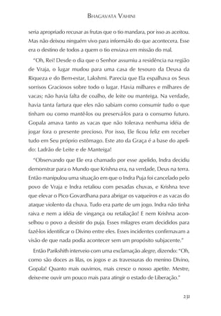 BHAGAVATA VAHINI

seria apropriado recusar as frutas que o tio mandara, por isso as aceitou.
Mas não deixou ninguém vivo para informá-lo do que acontecera. Esse
era o destino de todos a quem o tio enviava em missão do mal.
  “Oh, Rei! Desde o dia que o Senhor assumiu a residência na região
de Vraja, o lugar mudou para uma casa de tesouro da Deusa da
Riqueza e do Bem-estar, Lakshmi. Parecia que Ela espalhava os Seus
sorrisos Graciosos sobre todo o lugar. Havia milhares e milhares de
vacas; não havia falta de coalho, de leite ou manteiga. Na verdade,
havia tanta fartura que eles não sabiam como consumir tudo o que
tinham ou como mantê-los ou preservá-los para o consumo futuro.
Gopala amava tanto as vacas que não tolerava nenhuma idéia de
jogar fora o presente precioso. Por isso, Ele ficou feliz em receber
tudo em Seu próprio estômago. Este ato da Graça é a base do apeli-
do: Ladrão de Leite e de Manteiga!
  “Observando que Ele era chamado por esse apelido, Indra decidiu
demonstrar para o Mundo que Krishna era, na verdade, Deus na terra.
Então manipulou uma situação em que o Indra Puja foi cancelado pelo
povo de Vraja e Indra retaliou com pesadas chuvas, e Krishna teve
que elevar o Pico Govardhana para abrigar os vaqueiros e as vacas do
ataque violento da chuva. Tudo era parte de um jogo. Indra não tinha
raiva e nem a idéia de vingança ou retaliação! E nem Krishna acon-
selhou o povo a desistir do puja. Esses milagres eram decididos para
fazê-los identificar o Divino entre eles. Esses incidentes confirmavam a
visão de que nada podia acontecer sem um propósito subjacente.”
  Então Parikshith interveio com uma exclamação alegre, dizendo: “Oh,
como são doces as lilas, os jogos e as travessuras do menino Divino,
Gopala! Quanto mais ouvimos, mais cresce o nosso apetite. Mestre,
deixe-me ouvir um pouco mais para atingir o estado de Liberação.”


                                                                       231
 