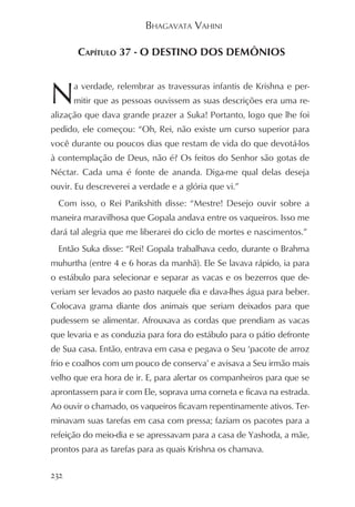 BHAGAVATA VAHINI

       CAPÍTULO 37 - O DESTINO DOS DEMÔNIOS



N     a verdade, relembrar as travessuras infantis de Krishna e per-
      mitir que as pessoas ouvissem as suas descrições era uma re-
alização que dava grande prazer a Suka! Portanto, logo que lhe foi
pedido, ele começou: “Oh, Rei, não existe um curso superior para
você durante ou poucos dias que restam de vida do que devotá-los
à contemplação de Deus, não é? Os feitos do Senhor são gotas de
Néctar. Cada uma é fonte de ananda. Diga-me qual delas deseja
ouvir. Eu descreverei a verdade e a glória que vi.”
  Com isso, o Rei Parikshith disse: “Mestre! Desejo ouvir sobre a
maneira maravilhosa que Gopala andava entre os vaqueiros. Isso me
dará tal alegria que me liberarei do ciclo de mortes e nascimentos.”
  Então Suka disse: “Rei! Gopala trabalhava cedo, durante o Brahma
muhurtha (entre 4 e 6 horas da manhã). Ele Se lavava rápido, ia para
o estábulo para selecionar e separar as vacas e os bezerros que de-
veriam ser levados ao pasto naquele dia e dava-lhes água para beber.
Colocava grama diante dos animais que seriam deixados para que
pudessem se alimentar. Afrouxava as cordas que prendiam as vacas
que levaria e as conduzia para fora do estábulo para o pátio defronte
de Sua casa. Então, entrava em casa e pegava o Seu ‘pacote de arroz
frio e coalhos com um pouco de conserva’ e avisava a Seu irmão mais
velho que era hora de ir. E, para alertar os companheiros para que se
aprontassem para ir com Ele, soprava uma corneta e ficava na estrada.
Ao ouvir o chamado, os vaqueiros ficavam repentinamente ativos. Ter-
minavam suas tarefas em casa com pressa; faziam os pacotes para a
refeição do meio-dia e se apressavam para a casa de Yashoda, a mãe,
prontos para as tarefas para as quais Krishna os chamava.

232
 
