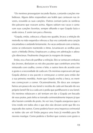 BHAGAVATA VAHINI

  “Os meninos prosseguiam tocando flautas, cantando canções me-
lodiosas. Alguns deles respondiam aos kokils que cantavam nas ár-
vores, ecoando as suas canções. Outros corriam junto às sombras
dos pássaros que voavam acima. Alguns subiam nas vacas e canta-
vam suas canções favoritas, sempre olhando o que Gopala fazia e
onde estava. E assim iam para a floresta.
  “Gopala, então, colocava a flauta nos quadris, levava a refeição do
meio-dia na mão esquerda e elevava a Sua voz cantando uma canção
encantadora e andando lentamente. As vacas andavam com a música,
como se estivessem mantendo o ritmo. Levantavam as orelhas para
ouvir a Melodia Divina. Empinavam a cabeça em admiração e adora-
ção silenciosas. Finalmente chegavam às margens do tanque.
  Então, era a hora de partilhar a refeição. Eles se sentavam embaixo
das árvores, desfaziam os nós dos pacotes que continham arroz frio
misturado com coalho, creme e leite, e outros itens de acordo com
o gosto e a necessidade de cada um. Os meninos esperavam até que
Gopala abrisse o seu pacote e começasse a comer para então dar
a sua primeira mordida. Assim que Gopala enchia a boca, os meni-
nos começavam a comer. Ocasionalmente, Ele dava aos compan-
heiros um pouco do seu farnel e recebia de cada um bocado do seu
próprio farnel! Ele ia a cada um e pedia que partilhassem o seu farnel.
Os meninos relutavam e até temiam em dar a Gopala um bocado
de seus pratos, pois tinha se tornado cerimonialmente impuro já que
eles haviam comido do prato. Ao ver isso, Gopala assegurava que o
Uno reside em todos eles e que eles não deviam sentir que Ele era
separado dos outros. Como poderia haver uma impureza cerimonial
se todos são um só? Então pegava uma fruta já mordida para Ele
mesmo mastigar. Como poderia o Senhor que comera com gosto o


                                                                    233
 