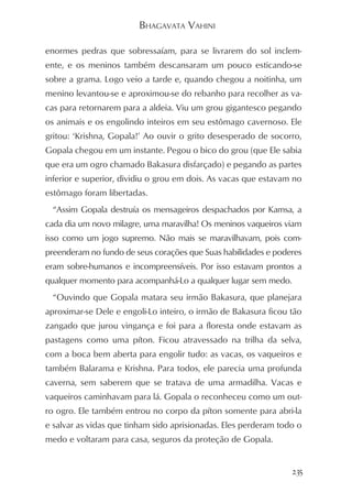 BHAGAVATA VAHINI

enormes pedras que sobressaíam, para se livrarem do sol inclem-
ente, e os meninos também descansaram um pouco esticando-se
sobre a grama. Logo veio a tarde e, quando chegou a noitinha, um
menino levantou-se e aproximou-se do rebanho para recolher as va-
cas para retornarem para a aldeia. Viu um grou gigantesco pegando
os animais e os engolindo inteiros em seu estômago cavernoso. Ele
gritou: ‘Krishna, Gopala!’ Ao ouvir o grito desesperado de socorro,
Gopala chegou em um instante. Pegou o bico do grou (que Ele sabia
que era um ogro chamado Bakasura disfarçado) e pegando as partes
inferior e superior, dividiu o grou em dois. As vacas que estavam no
estômago foram libertadas.
 “Assim Gopala destruía os mensageiros despachados por Kamsa, a
cada dia um novo milagre, uma maravilha! Os meninos vaqueiros viam
isso como um jogo supremo. Não mais se maravilhavam, pois com-
preenderam no fundo de seus corações que Suas habilidades e poderes
eram sobre-humanos e incompreensíveis. Por isso estavam prontos a
qualquer momento para acompanhá-Lo a qualquer lugar sem medo.
 “Ouvindo que Gopala matara seu irmão Bakasura, que planejara
aproximar-se Dele e engoli-Lo inteiro, o irmão de Bakasura ficou tão
zangado que jurou vingança e foi para a floresta onde estavam as
pastagens como uma píton. Ficou atravessado na trilha da selva,
com a boca bem aberta para engolir tudo: as vacas, os vaqueiros e
também Balarama e Krishna. Para todos, ele parecia uma profunda
caverna, sem saberem que se tratava de uma armadilha. Vacas e
vaqueiros caminhavam para lá. Gopala o reconheceu como um out-
ro ogro. Ele também entrou no corpo da píton somente para abri-la
e salvar as vidas que tinham sido aprisionadas. Eles perderam todo o
medo e voltaram para casa, seguros da proteção de Gopala.


                                                                 235
 