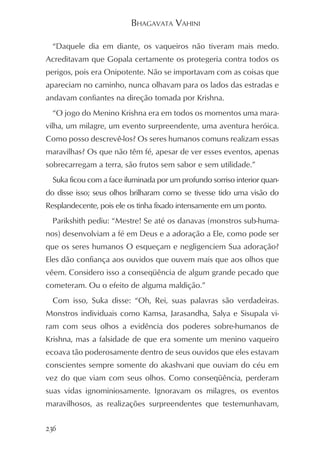 BHAGAVATA VAHINI

  “Daquele dia em diante, os vaqueiros não tiveram mais medo.
Acreditavam que Gopala certamente os protegeria contra todos os
perigos, pois era Onipotente. Não se importavam com as coisas que
apareciam no caminho, nunca olhavam para os lados das estradas e
andavam confiantes na direção tomada por Krishna.
  “O jogo do Menino Krishna era em todos os momentos uma mara-
vilha, um milagre, um evento surpreendente, uma aventura heróica.
Como posso descrevê-los? Os seres humanos comuns realizam essas
maravilhas? Os que não têm fé, apesar de ver esses eventos, apenas
sobrecarregam a terra, são frutos sem sabor e sem utilidade.”
  Suka ficou com a face iluminada por um profundo sorriso interior quan-
do disse isso; seus olhos brilharam como se tivesse tido uma visão do
Resplandecente, pois ele os tinha fixado intensamente em um ponto.
  Parikshith pediu: “Mestre! Se até os danavas (monstros sub-huma-
nos) desenvolviam a fé em Deus e a adoração a Ele, como pode ser
que os seres humanos O esqueçam e negligenciem Sua adoração?
Eles dão confiança aos ouvidos que ouvem mais que aos olhos que
vêem. Considero isso a conseqüência de algum grande pecado que
cometeram. Ou o efeito de alguma maldição.”
  Com isso, Suka disse: “Oh, Rei, suas palavras são verdadeiras.
Monstros individuais como Kamsa, Jarasandha, Salya e Sisupala vi-
ram com seus olhos a evidência dos poderes sobre-humanos de
Krishna, mas a falsidade de que era somente um menino vaqueiro
ecoava tão poderosamente dentro de seus ouvidos que eles estavam
conscientes sempre somente do akashvani que ouviam do céu em
vez do que viam com seus olhos. Como conseqüência, perderam
suas vidas ignominiosamente. Ignoravam os milagres, os eventos
maravilhosos, as realizações surpreendentes que testemunhavam,


236
 