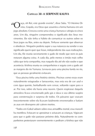 BHAGAVATA VAHINI

             CAPÍTULO 38 -A SERPENTE KALIYA



“O
      uça, oh Rei, este grande evento”, disse Suka. “O Menino Di-
      vino, Gopala, era Deus que assumira a forma humana em um
jogo absoluto. Cresceu como uma criança humana e atingiu os cinco
anos. Um dia, ninguém compreendeu o significado dos Seus mo-
vimentos. Ele não tinha o hábito de comunicar os outros sobre os
Seus jogos ou lilas, antes ou depois. Tinha-se somente que observar
e obedecer. Ninguém poderia supor a sua natureza ou sondar o seu
significado quem quer que fosse, independente das suas realizações.
Um dia, Ele reuniu secretamente o gado de modo que nem os pais
notaram alguma coisa. A cada dia, pelo menos o irmão mais velho
sabia que teria companhia, mas naquele dia até ele não soube o que
acontecia. Krishna reuniu os companheiros e seguiu com a gado até
as margens do rio Yamuna. Levou-os para uma piscina funda no rio,
que as pessoas geralmente evitavam.
 “Essa piscina tinha uma história sinistra. Piscinas como essas eram
naturalmente estagnadas e lamacentas, mas esta era de cor azul e
com água quente, borbulhando sem cessar, soltando vapor para o
ar. Por isso, sobre ela havia uma nuvem. Quem respirasse daquela
atmosfera ficava envenenado pelo gás e dava o seu último suspiro
para consternação e surpresa de todos. Os pássaros que voavam
inocentemente sobre ela ficavam fatalmente envenenados e batiam
as asas em desespero até caírem mortos.
 “Todos em Gokul sabiam sobre essa armadilha mortal, essa maravil-
ha mortífera. Evitavam se aproximar e avisavam as crianças. Vigiavam
para que o gado não pastasse próximo dela. Naturalmente os com-
panheiros protestaram veementemente e pediram a Krishna que não

238
 