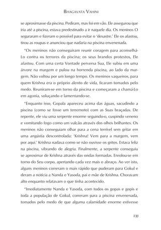 BHAGAVATA VAHINI

se aproximasse da piscina. Pediram, mas foi em vão. Ele assegurou que
iria até a piscina, estava predestinado a ir naquele dia. Os meninos O
seguraram e fizeram o possível para evitar o ‘desastre.’ Ele os afastou,
tirou as roupas e anunciou que nadaria na piscina envenenada.
  “Os meninos não conseguiram reunir coragem para aconselhá-
Lo contra os terrores da piscina; os seus brandos protestos, Ele
afastou. Com uma certa Vontade perversa Sua, Ele subiu em uma
árvore na margem e pulou na horrenda piscina, ao lado da mar-
gem. Não voltou por um longo tempo. Os meninos vaqueiros, para
quem Krishna era o próprio alento de vida, ficaram tomados pelo
medo. Reuniram-se em torno da piscina e começaram a chamá-Lo
em agonia, soluçando e lamentando-se.
  “Enquanto isso, Gopala apareceu acima das águas, sacudindo a
piscina (como se fosse um terremoto) com as Suas braçadas. De
repente, ele viu uma serpente enorme seguindo-o, cuspindo veneno
e vomitando fogo como um vulcão através dos olhos brilhantes. Os
meninos não conseguiam olhar para a cena terrível sem gritar em
uma angústia descontrolada: ‘Krishna! Vem para a margem, vem
por aqui.’ Krishna nadava como se não ouvisse os gritos. Estava feliz
na piscina, vibrando de alegria. Finalmente, a serpente conseguiu
se aproximar de Krishna através das ondas formadas. Enrolou-se em
torno do Seu corpo, apertando cada vez mais o abraço. Ao ver isto,
alguns meninos correram o mais rápido que puderam para Gokul e
deram a notícia a Nanda e Yasoda, pai e mãe de Krishna. Choravam
alto enquanto relatavam o que tinha acontecido.
  “Imediatamente Nanda e Yasoda, com todos os gopas e gopis e
toda a população de Gokul, correram para a piscina envenenada,
tomados pelo medo de que alguma calamidade enorme estivesse


                                                                     239
 