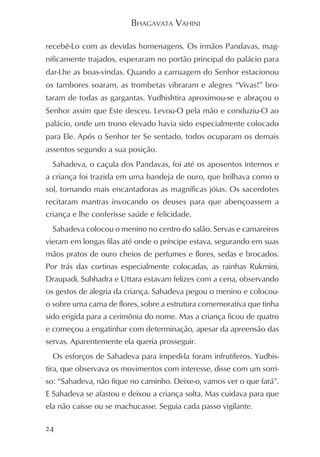 BHAGAVATA VAHINI

recebê-Lo com as devidas homenagens. Os irmãos Pandavas, mag-
nificamente trajados, esperaram no portão principal do palácio para
dar-Lhe as boas-vindas. Quando a carruagem do Senhor estacionou
os tambores soaram, as trombetas vibraram e alegres “Vivas!” bro-
taram de todas as gargantas. Yudhishtira aproximou-se e abraçou o
Senhor assim que Este desceu. Levou-O pela mão e conduziu-O ao
palácio, onde um trono elevado havia sido especialmente colocado
para Ele. Após o Senhor ter Se sentado, todos ocuparam os demais
assentos segundo a sua posição.
  Sahadeva, o caçula dos Pandavas, foi até os aposentos internos e
a criança foi trazida em uma bandeja de ouro, que brilhava como o
sol, tornando mais encantadoras as magníficas jóias. Os sacerdotes
recitaram mantras invocando os deuses para que abençoassem a
criança e lhe conferisse saúde e felicidade.
  Sahadeva colocou o menino no centro do salão. Servas e camareiros
vieram em longas filas até onde o príncipe estava, segurando em suas
mãos pratos de ouro cheios de perfumes e flores, sedas e brocados.
Por trás das cortinas especialmente colocadas, as rainhas Rukmini,
Draupadi, Subhadra e Uttara estavam felizes com a cena, observando
os gestos de alegria da criança. Sahadeva pegou o menino e colocou-
o sobre uma cama de flores, sobre a estrutura comemorativa que tinha
sido erigida para a cerimônia do nome. Mas a criança ficou de quatro
e começou a engatinhar com determinação, apesar da apreensão das
servas. Aparentemente ela queria prosseguir.
  Os esforços de Sahadeva para impedi-la foram infrutíferos. Yudhis-
tira, que observava os movimentos com interesse, disse com um sorri-
so: “Sahadeva, não fique no caminho. Deixe-o, vamos ver o que fará”.
E Sahadeva se afastou e deixou a criança solta. Mas cuidava para que
ela não caísse ou se machucasse. Seguia cada passo vigilante.

24
 