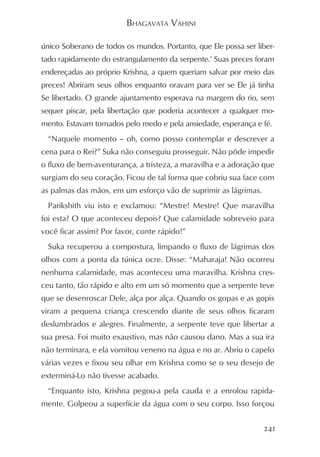 BHAGAVATA VAHINI

único Soberano de todos os mundos. Portanto, que Ele possa ser liber-
tado rapidamente do estrangulamento da serpente.’ Suas preces foram
endereçadas ao próprio Krishna, a quem queriam salvar por meio das
preces! Abriram seus olhos enquanto oravam para ver se Ele já tinha
Se libertado. O grande ajuntamento esperava na margem do rio, sem
sequer piscar, pela libertação que poderia acontecer a qualquer mo-
mento. Estavam tomados pelo medo e pela ansiedade, esperança e fé.
  “Naquele momento – oh, como posso contemplar e descrever a
cena para o Rei?” Suka não conseguiu prosseguir. Não pôde impedir
o fluxo de bem-aventurança, a tristeza, a maravilha e a adoração que
surgiam do seu coração. Ficou de tal forma que cobriu sua face com
as palmas das mãos, em um esforço vão de suprimir as lágrimas.
  Parikshith viu isto e exclamou: “Mestre! Mestre! Que maravilha
foi esta? O que aconteceu depois? Que calamidade sobreveio para
você ficar assim? Por favor, conte rápido!”
  Suka recuperou a compostura, limpando o fluxo de lágrimas dos
olhos com a ponta da túnica ocre. Disse: “Maharaja! Não ocorreu
nenhuma calamidade, mas aconteceu uma maravilha. Krishna cres-
ceu tanto, tão rápido e alto em um só momento que a serpente teve
que se desenroscar Dele, alça por alça. Quando os gopas e as gopis
viram a pequena criança crescendo diante de seus olhos ficaram
deslumbrados e alegres. Finalmente, a serpente teve que libertar a
sua presa. Foi muito exaustivo, mas não causou dano. Mas a sua ira
não terminara, e ela vomitou veneno na água e no ar. Abriu o capelo
várias vezes e fixou seu olhar em Krishna como se o seu desejo de
exterminá-Lo não tivesse acabado.
  “Enquanto isto, Krishna pegou-a pela cauda e a enrolou rapida-
mente. Golpeou a superfície da água com o seu corpo. Isso forçou


                                                                 241
 