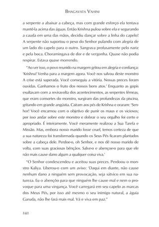BHAGAVATA VAHINI

a serpente a abaixar a cabeça, mas com grande esforço ela tentava
mantê-la acima das águas. Então Krishna pulou sobre ela e segurando
a cauda em uma das mãos, decidiu dançar sobre a linha do capelo!
A serpente não suportou o peso do Senhor pulando com alegria de
um lado do capelo para o outro. Sangrava profusamente pelo nariz
e pela boca. Choramingava de dor e de vergonha. Quase não podia
respirar. Estava quase morrendo.
  “Ao ver isso, o povo reunido na margem gritou em alegria e confiança:
‘Krishna! Venha para a margem agora. Você nos salvou deste monstro
A crise está superada. Você conseguiu a vitória. Nossas preces foram
ouvidas. Ganhamos o fruto dos nossos bons atos.’ Enquanto as gopis
exultavam com a reviravolta dos acontecimentos, as serpentes fêmeas,
que eram consortes do monstro, surgiram das profundezas da piscina,
gritando em grande angústia. Caíram aos pés de Krishna e oraram: ‘Sen-
hor! Você encarnou com o objetivo de punir os maus e os viciosos;
por isso andar sobre este monstro e dobrar o seu orgulho foi certo e
apropriado. É inteiramente. Você meramente realizou a Sua Tarefa e
Missão. Mas, embora nosso marido fosse cruel, temos certeza de que
a sua natureza foi transformada quando os Seus Pés ficaram plantados
sobre a cabeça dele. Perdoe-o, oh Senhor, e nos dê nosso marido de
volta, com suas graciosas bênçãos. Salve-o e abençoe-o para que ele
não mais cause dano algum a qualquer coisa viva.’
  “O Senhor condescendeu e aceitou suas preces. Perdoou o mon-
stro Kaliya. Liberou-o com um aviso: ‘Daqui em diante, não cause
nenhum dano a ninguém sem provocação, seja sátvico em sua na-
tureza. Eu o abençôo para que ninguém lhe cause mal e nem o pro-
voque para uma vingança. Você carregará em seu capelo as marcas
dos Meus Pés, por isso até mesmo o seu inimigo natural, a águia
Garuda, não lhe fará mais mal. Vá e viva em paz.”


242
 
