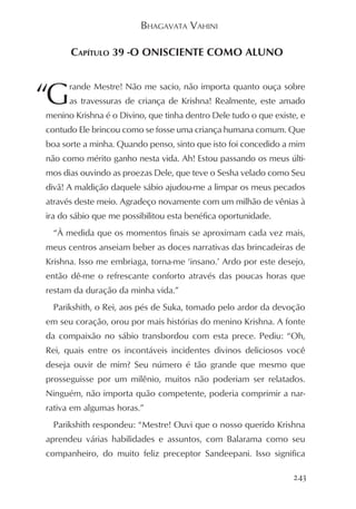 BHAGAVATA VAHINI

      CAPÍTULO 39 -O ONISCIENTE COMO ALUNO



“G    rande Mestre! Não me sacio, não importa quanto ouça sobre
      as travessuras de criança de Krishna! Realmente, este amado
menino Krishna é o Divino, que tinha dentro Dele tudo o que existe, e
contudo Ele brincou como se fosse uma criança humana comum. Que
boa sorte a minha. Quando penso, sinto que isto foi concedido a mim
não como mérito ganho nesta vida. Ah! Estou passando os meus últi-
mos dias ouvindo as proezas Dele, que teve o Sesha velado como Seu
divã! A maldição daquele sábio ajudou-me a limpar os meus pecados
através deste meio. Agradeço novamente com um milhão de vênias à
ira do sábio que me possibilitou esta benéfica oportunidade.
  “À medida que os momentos finais se aproximam cada vez mais,
meus centros anseiam beber as doces narrativas das brincadeiras de
Krishna. Isso me embriaga, torna-me ‘insano.’ Ardo por este desejo,
então dê-me o refrescante conforto através das poucas horas que
restam da duração da minha vida.”
  Parikshith, o Rei, aos pés de Suka, tomado pelo ardor da devoção
em seu coração, orou por mais histórias do menino Krishna. A fonte
da compaixão no sábio transbordou com esta prece. Pediu: “Oh,
Rei, quais entre os incontáveis incidentes divinos deliciosos você
deseja ouvir de mim? Seu número é tão grande que mesmo que
prosseguisse por um milênio, muitos não poderiam ser relatados.
Ninguém, não importa quão competente, poderia comprimir a nar-
rativa em algumas horas.”
  Parikshith respondeu: “Mestre! Ouvi que o nosso querido Krishna
aprendeu várias habilidades e assuntos, com Balarama como seu
companheiro, do muito feliz preceptor Sandeepani. Isso significa

                                                                 243
 