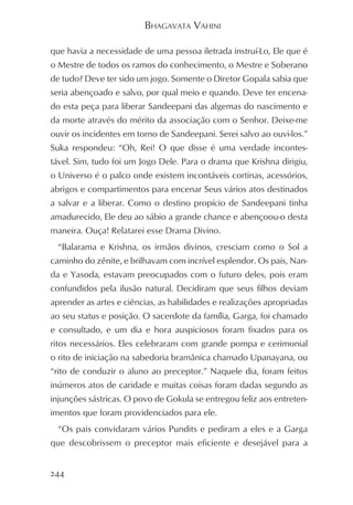 BHAGAVATA VAHINI

que havia a necessidade de uma pessoa iletrada instruí-Lo, Ele que é
o Mestre de todos os ramos do conhecimento, o Mestre e Soberano
de tudo? Deve ter sido um jogo. Somente o Diretor Gopala sabia que
seria abençoado e salvo, por qual meio e quando. Deve ter encena-
do esta peça para liberar Sandeepani das algemas do nascimento e
da morte através do mérito da associação com o Senhor. Deixe-me
ouvir os incidentes em torno de Sandeepani. Serei salvo ao ouvi-los.”
Suka respondeu: “Oh, Rei! O que disse é uma verdade incontes-
tável. Sim, tudo foi um Jogo Dele. Para o drama que Krishna dirigiu,
o Universo é o palco onde existem incontáveis cortinas, acessórios,
abrigos e compartimentos para encenar Seus vários atos destinados
a salvar e a liberar. Como o destino propício de Sandeepani tinha
amadurecido, Ele deu ao sábio a grande chance e abençoou-o desta
maneira. Ouça! Relatarei esse Drama Divino.
  “Balarama e Krishna, os irmãos divinos, cresciam como o Sol a
caminho do zênite, e brilhavam com incrível esplendor. Os pais, Nan-
da e Yasoda, estavam preocupados com o futuro deles, pois eram
confundidos pela ilusão natural. Decidiram que seus filhos deviam
aprender as artes e ciências, as habilidades e realizações apropriadas
ao seu status e posição. O sacerdote da família, Garga, foi chamado
e consultado, e um dia e hora auspiciosos foram fixados para os
ritos necessários. Eles celebraram com grande pompa e cerimonial
o rito de iniciação na sabedoria bramânica chamado Upanayana, ou
“rito de conduzir o aluno ao preceptor.” Naquele dia, foram feitos
inúmeros atos de caridade e muitas coisas foram dadas segundo as
injunções sástricas. O povo de Gokula se entregou feliz aos entreten-
imentos que foram providenciados para ele.
  “Os pais convidaram vários Pundits e pediram a eles e a Garga
que descobrissem o preceptor mais eficiente e desejável para a


244
 