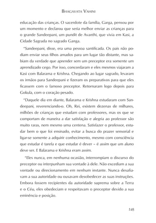 BHAGAVATA VAHINI

educação das crianças. O sacerdote da família, Garga, pensou por
um momento e declarou que seria melhor enviar as crianças para
o grande Sandeepani, um pundit de Avanthi, que vivia em Kasi, a
Cidade Sagrada no sagrado Ganga.
 “Sandeepani, disse, era uma pessoa santificada. Os pais não po-
diam enviar seus filhos amados para um lugar tão distante, mas sa-
biam da verdade que aprender sem um preceptor era somente um
aprendizado cego. Por isso, concordaram e eles mesmos viajaram a
Kasi com Balarama e Krishna. Chegando ao lugar sagrado, levaram
os irmãos para Sandeepani e fizeram os preparativos para que eles
ficassem com o famoso preceptor. Retornaram logo depois para
Gokula, com o coração pesado.
 “Daquele dia em diante, Balarama e Krishna estudaram com San-
deepani, reverenciando-o. Oh, Rei, existem dezenas de milhares,
milhões de crianças que estudam com professores, mas os que se
comportam de maneira a dar satisfação e alegria ao professor são
muito raras, nem mesmo uma centena. Satisfazer o professor, estu-
dar bem o que foi ensinado, evitar a busca do prazer sensorial e
ligar-se somente a adquirir conhecimento, mesmo com consciência
que estudar é tarefa e que estudar é dever – é assim que um aluno
deve ser. E Balarama e Krishna eram assim.
  “Eles nunca, em nenhuma ocasião, interrompiam o discurso do
preceptor ou interpunham sua vontade à dele. Não excediam a sua
vontade ou direcionamento em nenhum instante. Nunca desafia-
vam a sua autoridade ou ousavam desobedecer as suas instruções.
Embora fossem recipientes da autoridade suprema sobre a Terra
e o Céu, eles obedeciam e respeitavam o preceptor devido a sua
eminência e posição.


                                                               245
 