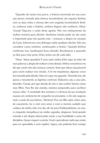 BHAGAVATA VAHINI

  “Quando ele ouviu essa prece, a tristeza encerrada em seu cora-
ção jorrou; tomado pela tristeza incontrolável, ele segurou Krishna
com as duas mãos e chorou alto com angústia incontrolável. Krish-
na conhecia toda a história, embora fingisse não conhecer. Disse:
‘Guruji! Diga-nos s razão desta agonia. Nós nos esforçaremos da
melhor maneira para aliviá-lo. Nenhuma missão pode ser tão santa
e importante para nós quanto esta – restaurar a alegria no coração
do Guru. Informe-nos sem delongas sobre qualquer dúvida. Não nos
considere como meninos, continuando a hesitar.’ Quando Krishna
confirmou isso, Sandeepani ficou aliviado. Recobrou-se e puxando
os dois para mais perto, fê-los sentar um de cada lado.
  “Disse: ‘Meus queridos! É uma sorte minha tê-los aqui. Já retiro de
suas palavras a alegria de realizar o meu desejo. Minha consciência me
diz que vocês não são crianças comuns. Sinto que talvez seja possível
para vocês realizar esta missão. A fé me impulsiona; algumas vezes
fico tomado pela dúvida. Não sei o que me aguarda.’ Dizendo isso, ele
parou e novamente as lágrimas correram. Balarama caiu a seus pés,
dizendo: ‘Guruji, por que duvida de nós e não confia? Somos como
seus filhos. Para lhe dar ananda, estamos preparados para sacrificar
nossas vidas.’ A ansiedade dos meninos e a firmeza da sua resolução
causou um sentimento de vergonha no preceptor, e ele não segurou
mais a razão da sua tristeza. ‘Meninos! Tive um filho após vários anos
de casamento. Eu o criei com amor e com o mesmo cuidado que
cuidava da minha vida. Um dia, ele foi para Prabhasakshetra, no mar,
e, enquanto mergulhava nas ondas sagradas, afogou-se. Senti grande
consolo e até alegria observando vocês, a sua humildade e senso de
disciplina. Quase esqueci a perda. Vocês aprenderam tudo que existe
para ser aprendido, e com rapidez. Agora, não poderão ficar comigo


                                                                  247
 