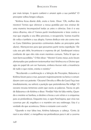 BHAGAVATA VAHINI

por mais tempo. A quem cuidarei e amarei após a sua partida?’ O
preceptor soltou longos soluços.
  “Krishna ficou diante dele, ereto e forte. Disse: ‘Oh, melhor dos
mestres! Temos que oferecer a nossa gratidão por nos ensinar de
uma maneira incomparável todas as artes e ciências. Este é o seu
único dharma, não é? Vamos partir imediatamente e lutar contra o
mar que engoliu o seu filho precioso, e recuperá-lo. Vamos trazê-lo
de volta e também a sua alegria. Vamos dedicar este ato como nos-
so Guru Dakshina (presentes cerimoniais dados ao preceptor pelo
aluno). Abençoe-nos para que possamos partir nesta expedição.’ Ele
caiu aos pés dele, levantou-se e esperou de pé. Sandeepani estava
confiante de que eles não eram meninos comuns. Tinha fé que se-
riam bem-sucedidos.” O Rei disse: “Mestre! Como meus avós foram
afortunados por poderem testemunhar isto! Krishna era o Divino que
agia no papel de um ser humano, embora tivesse nele a imanência
de tudo o que existe, existia e existirá.”
   “Recebendo a confirmação e a bênção do Preceptor, Balarama e
Krishna foram para o mar, pararam majestosamente na beira e coman-
daram com voz potente: ‘Oceano! Devolva o filho do Guru! Faça isso
imediatamente, ou sofrerá a punição que pretendemos lhe infligir.’ O
oceano recuou temeroso assim que ouviu as palavras. Tocou os pés
de Balarama e de Krishna e disse: ‘Perdão! Não foi falta minha. Quan-
do o menino se banhou, o destino o levou a um vértex e o empurrou
para as profundezas. Enquanto isso, o ogro Panchajana, que vivia nas
cavernas por ali, engoliu-o e o mantém em seu estômago. Esta é a
verdade do que aconteceu. Deixo o restante com vocês.’
  “Quando o mar falou isso, Krishna balançou a cabeça. ‘Certo. Já
ouvi o seu relato’, e mergulhou nas profundezas para ir até a caverna


248
 