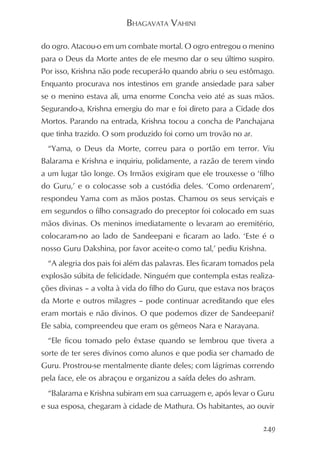 BHAGAVATA VAHINI

do ogro. Atacou-o em um combate mortal. O ogro entregou o menino
para o Deus da Morte antes de ele mesmo dar o seu último suspiro.
Por isso, Krishna não pode recuperá-lo quando abriu o seu estômago.
Enquanto procurava nos intestinos em grande ansiedade para saber
se o menino estava ali, uma enorme Concha veio até as suas mãos.
Segurando-a, Krishna emergiu do mar e foi direto para a Cidade dos
Mortos. Parando na entrada, Krishna tocou a concha de Panchajana
que tinha trazido. O som produzido foi como um trovão no ar.
  “Yama, o Deus da Morte, correu para o portão em terror. Viu
Balarama e Krishna e inquiriu, polidamente, a razão de terem vindo
a um lugar tão longe. Os Irmãos exigiram que ele trouxesse o ‘filho
do Guru,’ e o colocasse sob a custódia deles. ‘Como ordenarem’,
respondeu Yama com as mãos postas. Chamou os seus serviçais e
em segundos o filho consagrado do preceptor foi colocado em suas
mãos divinas. Os meninos imediatamente o levaram ao eremitério,
colocaram-no ao lado de Sandeepani e ficaram ao lado. ‘Este é o
nosso Guru Dakshina, por favor aceite-o como tal,’ pediu Krishna.
  “A alegria dos pais foi além das palavras. Eles ficaram tomados pela
explosão súbita de felicidade. Ninguém que contempla estas realiza-
ções divinas – a volta à vida do filho do Guru, que estava nos braços
da Morte e outros milagres – pode continuar acreditando que eles
eram mortais e não divinos. O que podemos dizer de Sandeepani?
Ele sabia, compreendeu que eram os gêmeos Nara e Narayana.
  “Ele ficou tomado pelo êxtase quando se lembrou que tivera a
sorte de ter seres divinos como alunos e que podia ser chamado de
Guru. Prostrou-se mentalmente diante deles; com lágrimas correndo
pela face, ele os abraçou e organizou a saída deles do ashram.
  “Balarama e Krishna subiram em sua carruagem e, após levar o Guru
e sua esposa, chegaram à cidade de Mathura. Os habitantes, ao ouvir

                                                                  249
 