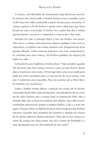 BHAGAVATA VAHINI

  A criança, com liberdade de movimentos, logo descreveu uma lin-
ha sinuosa até o local onde o Senhor Krishna estava sentado, como
se Ele fosse um velho conhecido a quem ela procurava encontrar. A
criança agarrou o Pé de Krishna e pediu com o olhar para que fosse
levada ao colo e acariciada. O Senhor viu o apelo. Riu alto. E então,
graciosamente, curvou-se e suspendeu a criança até o Seu colo.
  Sentada no colo, o príncipe fitava a face do Senhor sem piscar.
Não virava a cabeça nem procurava segurar qualquer coisa com as
mãozinhas, e também não emitiu nenhum som. Simplesmente ficou
parado olhando. Todos estavam surpresos com esse comportamen-
to, estranho para uma criança. Até Krishna partilhou da surpresa de
todos no salão.
  Voltando-Se para Yudhistira, Krishna disse: “Não acreditei quando
Me disseram que esta criança encarava cada um que ficasse diante
dela e examinava seus rostos. Pensei que fosse uma nova explicação
dada por estes sacerdotes para as travessuras de uma criança. Mas
isto é realmente uma maravilha. Pois ela examina até a Mim! Bem,
Eu também vou examiná-la.”
  Então o Senhor tentou distrair a atenção da criança de Si mesmo
colocando diante dela vários brinquedos, escondendo-Se do seu cam-
po de visão. Esperou que a criança logo se esquecesse Dele. Mas a
atenção dela não se fixou em nenhum dos objetos. Seus olhos inexo-
ravelmente procuravam sempre o próprio Senhor, a Ele e a mais nin-
guém. Tentava retirar os objetos do local onde imaginava que Krishna
estivesse. Quando Suas tentativas de transferir a atenção da criança
de Si mesmo falharam, Krishna declarou: “Esta não é uma criança co-
mum. Ela passou nos Meus testes. Por isso o nome de Parikshith é o
mais apropriado para ela. Ela realmente já vive assim!”


                                                                   25
 