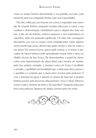 BHAGAVATA VAHINI

como os irmãos haviam demonstrado a sua gratidão ao Guru, exal-
taram-nos pela sua compaixão divina e por suas capacidades.
  “Oh, Rei, reflita por um instante em como é inspirador este exem-
plo de Gopala Krishna enquanto recebia educação e como a sua
conduta e determinação contribuíram para a alegria dos mais vel-
hos. Cada ato de Krishna, embora pequeno e sem importância na
superfície, tinha um profundo significado. Os tolos não conseguem
descobri-lo, por isso os tratam como insignificantes. Existe alguém
neste mundo que possa afirmar que pode ensinar a arte de nadar a
um peixe? Da mesma forma, quem pode ensinar e se tornar o pre-
ceptor de Deus? Embora todo aprendizado emane Dele e deva ser
obtido através da Sua Graça, Ele desempenhou o papel de aluno,
como uma representação do aluno ideal, para mostrar ao mundo,
pelo Seu próprio exemplo, a maneira como um Guru é escolhido
e servido, a qualidade da humildade que a educação deve passar e
a gratidão e o respeito que o aluno deve mostrar pelo professor. É
com a intenção de guiar e advertir os alunos de hoje que o próprio
Krishna passou pelo processo educacional e viveu o ideal. Observe
como é sutil o mistério de Deus e de Suas lilas!” Enquanto Suka pro-
feria estas palavras, lágrimas de alegria corriam pelo seu rosto.




250
 