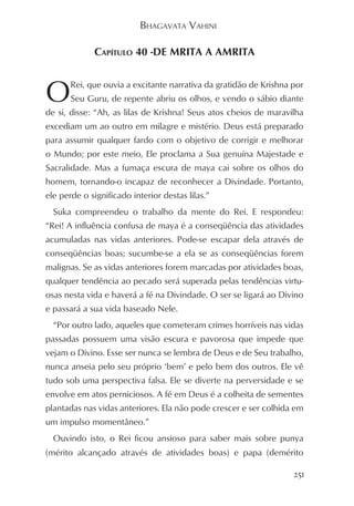 BHAGAVATA VAHINI

             CAPÍTULO 40 -DE MRITA A AMRITA



O      Rei, que ouvia a excitante narrativa da gratidão de Krishna por
       Seu Guru, de repente abriu os olhos, e vendo o sábio diante
de si, disse: “Ah, as lilas de Krishna! Seus atos cheios de maravilha
excediam um ao outro em milagre e mistério. Deus está preparado
para assumir qualquer fardo com o objetivo de corrigir e melhorar
o Mundo; por este meio, Ele proclama a Sua genuína Majestade e
Sacralidade. Mas a fumaça escura de maya cai sobre os olhos do
homem, tornando-o incapaz de reconhecer a Divindade. Portanto,
ele perde o significado interior destas lilas.”
  Suka compreendeu o trabalho da mente do Rei. E respondeu:
“Rei! A influência confusa de maya é a conseqüência das atividades
acumuladas nas vidas anteriores. Pode-se escapar dela através de
conseqüências boas; sucumbe-se a ela se as conseqüências forem
malignas. Se as vidas anteriores forem marcadas por atividades boas,
qualquer tendência ao pecado será superada pelas tendências virtu-
osas nesta vida e haverá a fé na Divindade. O ser se ligará ao Divino
e passará a sua vida baseado Nele.
  “Por outro lado, aqueles que cometeram crimes horríveis nas vidas
passadas possuem uma visão escura e pavorosa que impede que
vejam o Divino. Esse ser nunca se lembra de Deus e de Seu trabalho,
nunca anseia pelo seu próprio ‘bem’ e pelo bem dos outros. Ele vê
tudo sob uma perspectiva falsa. Ele se diverte na perversidade e se
envolve em atos perniciosos. A fé em Deus é a colheita de sementes
plantadas nas vidas anteriores. Ela não pode crescer e ser colhida em
um impulso momentâneo.”
  Ouvindo isto, o Rei ficou ansioso para saber mais sobre punya
(mérito alcançado através de atividades boas) e papa (demérito

                                                                   251
 