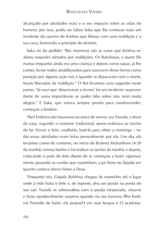 BHAGAVATA VAHINI

alcançado por atividades más) e o seu impacto sobre as vidas do
homem; por isso, pediu ao Sábio Suka que lhe contasse mais um
incidente da carreira de Krishna que lidasse com uma maldição e a
sua cura, ilustrando o princípio do destino.
  Suka riu do pedido! “Rei, inúmeras são as curas que Krishna re-
alizou naqueles afetados por maldições. Os Rakshasas, a quem Ele
matou enquanto ainda era uma criança e depois como rapaz, já lhe
contei, foram todos amaldiçoados para nascerem desta forma como
punição por alguma ação má, e quando se depararam com a morte,
foram liberados da maldição.” O Rei levantou uma sugestão neste
ponto: “Já ouvi que ‘desenraizar a árvore’ foi um incidente surpreen-
dente de suma importância; se puder falar sobre isto, terei muita
alegria.” E Suka, que estava sempre pronto para condescender,
começou a história:
  “Rei! Embora não houvesse escassez de servos, era Yasoda, a dona
da casa, segundo o costume tradicional, quem realizava as tarefas
do lar. Ferver o leite, coalhá-lo, batê-lo para obter a manteiga – to-
das essas atividades eram feitas pessoalmente por ela. Um dia, ela
levantou como de costume, no início do Brahma Muhurtham (4:30
da manhã), tomou banho e foi realizar as tarefas da manhã, e depois,
colocando o pote de leite diante de si, começou a bater vigorosa-
mente puxando as cordas que mantinham a pá firme no líquido en-
quanto cantava doces hinos a Deus.
  “Enquanto isto, Gopala (Krishna) chegou de mansinho até o lugar
onde a mãe batia o leite e, de repente, deu um puxão na ponta do
seu sari. Yasoda se sobressaltou com o puxão inesperado, virou-se
e ficou agradavelmente surpresa quando viu seu travesso filho Krish-
na! Parando de bater, ela pegou-O em seus braços e O acariciou.


252
 