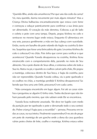 BHAGAVATA VAHINI

‘Querido filho, ainda não amanheceu! Por que saiu tão cedo da cama?
Vá, meu querido, durma novamente por mais alguns minutos!’ Mas a
Criança Divina balbuciou encantadoramente que estava com fome
e começou a soluçar pateticamente para confirmar a sua ânsia para
ser alimentado. O coração da mãe derreteu. Colocou a pá de lado
e cobriu o pote com uma tampa. Depois, pegou Krishna no colo e
sentou-se no mesmo lugar onde estava. Enquanto O alimentava em
seu seio, passava gentilmente a mão em Sua cabeça com suavidade.
Então, ouviu um barulho do pote rolando do fogão na cozinha lá den-
tro. Suspeitou que fosse uma brincadeira do gato. Levantou Krishna do
colo e colocou-O no chão. Pois tinha que correr para verificar o que
acontecera! Quando Yasoda desapareceu na cozinha, Krishna ficou
enraivecido com o comportamento dela, parando no meio de Seu
alimento. Viu o pote diante de Seus olhos, e entornou sobre ele toda a
Sua ira. Bateu na pá, e quando os coalhos caíram pelo chão, Ele pegou
a manteiga, colocou-a dentro de Sua boca, e fugiu da cozinha, para
não ser repreendido. Quando Yasoda voltou, viu o pote quebrado e
os coalhos no chão, a manteiga perdida! E Krishna desaparecera! Sa-
bendo que fora uma arte Dele, procurou-O em cada canto.
  “Não conseguia encontrá-lo em lugar algum. Foi até as casas vizin-
has e perguntou se alguém O tinha visto. Todos declaram que não tin-
ham passado pelo menino, que não sabiam onde Ele se encontrava.
  Yasoda ficou realmente assustada. ‘Ele deve ter fugido com medo
da punição por ter quebrado o pote e derramado todo o seu conteú-
do. Pobre criança! Fugiu para a escuridão” – pensou. Procurou em to-
das as casas, na rua inteira. Finalmente surpreendeu-O no ato de pegar
um pote de manteiga de um gancho onde a dona da casa guardava
vários potes cheios de leite, coalho e manteiga. Krishna estava sobre


                                                                   253
 