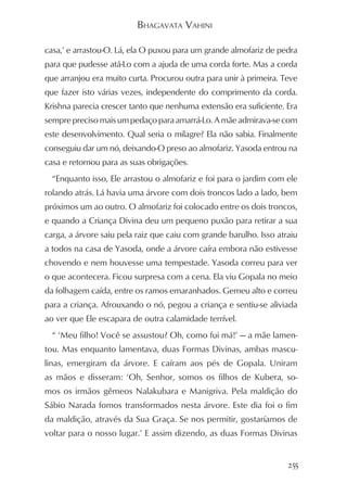 BHAGAVATA VAHINI

casa,’ e arrastou-O. Lá, ela O puxou para um grande almofariz de pedra
para que pudesse atá-Lo com a ajuda de uma corda forte. Mas a corda
que arranjou era muito curta. Procurou outra para unir à primeira. Teve
que fazer isto várias vezes, independente do comprimento da corda.
Krishna parecia crescer tanto que nenhuma extensão era suficiente. Era
sempre preciso mais um pedaço para amarrá-Lo. A mãe admirava-se com
este desenvolvimento. Qual seria o milagre? Ela não sabia. Finalmente
conseguiu dar um nó, deixando-O preso ao almofariz. Yasoda entrou na
casa e retornou para as suas obrigações.
  “Enquanto isso, Ele arrastou o almofariz e foi para o jardim com ele
rolando atrás. Lá havia uma árvore com dois troncos lado a lado, bem
próximos um ao outro. O almofariz foi colocado entre os dois troncos,
e quando a Criança Divina deu um pequeno puxão para retirar a sua
carga, a árvore saiu pela raiz que caiu com grande barulho. Isso atraiu
a todos na casa de Yasoda, onde a árvore caíra embora não estivesse
chovendo e nem houvesse uma tempestade. Yasoda correu para ver
o que acontecera. Ficou surpresa com a cena. Ela viu Gopala no meio
da folhagem caída, entre os ramos emaranhados. Gemeu alto e correu
para a criança. Afrouxando o nó, pegou a criança e sentiu-se aliviada
ao ver que Ele escapara de outra calamidade terrível.
  “ ‘Meu filho! Você se assustou? Oh, como fui má!’ — a mãe lamen-
tou. Mas enquanto lamentava, duas Formas Divinas, ambas mascu-
linas, emergiram da árvore. E caíram aos pés de Gopala. Uniram
as mãos e disseram: ‘Oh, Senhor, somos os filhos de Kubera, so-
mos os irmãos gêmeos Nalakubara e Manigriva. Pela maldição do
Sábio Narada fomos transformados nesta árvore. Este dia foi o fim
da maldição, através da Sua Graça. Se nos permitir, gostaríamos de
voltar para o nosso lugar.’ E assim dizendo, as duas Formas Divinas


                                                                    255
 