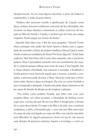 BHAGAVATA VAHINI

desapareceram. Ao ver estas figuras estranhas, o povo de Gokul se
surpreendeu, e todos ficaram felizes.
  “Embora eles ouvissem ouvido a glorificação de Gopala como
Deus, embora tivessem evidências concretas da Sua Divindade, eles
recaíram na Maya (ilusão) e retomaram as velhas conversas de Go-
pala ser filho de Nanda e Yasoda, e sentiam que ele fosse seu amigo
vaqueiro. Foram pegos nas tramas da ilusão.”
  Quando Suka disse isso, o Rei fez uma pergunta: “Mestre! Como
Maya consegue este poder tão forte? Quem a dotou com a capaci-
dade de esconder a Glória do próprio Madhava (Deus)? Qual é exata-
mente a natureza verdadeira de Maya? Por favor, diga-me.” Então Suka
explicou: “Rei! Esta Maya não é uma coisa separada, com a sua forma
própria. Deus é perceptível somente com um revestimento de maya.
Ele é evidente porque utilizou uma veste de maya. É Seu Upadhi. Isto
é, Maya obstrui a Realidade. Sua natureza é esconder a Realidade e
fazê-la parecer irreal. Somente aquele que a remove, a destrói, a con-
quista, a atravessa pode alcançar a Deus. Maya faz sentir que o inexis-
tente existe. Mostra a água na miragem. Ela o faz ver como Verdade o
que é imaginado e desejado. A ilusão não pode afetar o homem se ele
for capaz de desistir do desejo ou de imaginar e planejar.
      “Ou então, como poderia Yasoda, que tinha visto com seus
próprios olhos, em várias ocasiões, a Divindade de Krishna, escor-
regar para a crença de que Ele era seu filho? A imaginação, o desejo
foi a causa dessa ilusão. O corpo é do filho e da mãe, mas a essência
verdadeira, o dehi, a Personificação — esse não tem filho nem mãe!
O corpo da mãe está ligado ao corpo do filho, mas não há mãe-dehi,
nem filho-dehi. Se alguém permanecer firme em sua fé, não haverá
mais desejos de prazeres externos. Inquira e investigue, e você co-


256
 