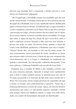 BHAGAVATA VAHINI

nhecerá esta Verdade. Sem a inquirição, a ilusão crescerá e o int-
electo será lentamente subjugado.
  “Ah! O papel que a Divindade assume traz resultados que são real-
mente monumentais. A Vedanta ensina que se deve penetrar por trás
do papel até a Realidade. Esse é o seu significado interior. Iludido pelo
papel, o homem busca o desejo. Acreditando que o corpo assumido é
o real e verdadeiro, o homem cai em Maya. Para os que têm a atenção
concentrada no Corpo, a Pessoa interior não fica visível, não é? Quan-
do as cinzas cobrem, as brasas vermelhas ficam escondidas. O musgo
que cobre as águas do lago dá a ilusão de que é terra firme sobre a
qual a vegetação cresceu. Quando o olho está com uma catarata, a
pessoa não pode ver nada. Da mesma forma, quando a noção do
corpo como Realidade predomina, o Residente nele não é notado.”
“Mestre! Nestes dias, em verdade, o véu caiu da minha mente. Os
seus ensinamentos, como uma lufada de vento, sacudiram as cinzas
que estavam sobre as brasas vivas. A ilusão de que este composto dos
cinco elementos, isto é, o Corpo, é a Realidade, foi totalmente ani-
quilada e exterminada. Sou abençoado, realmente abençoado.” Com
estas palavras, o Maharaja Parikshith caiu aos pés do Guru Suka.
  Enquanto isso, a reunião de Rishis e dos cidadãos comuns caiu
em uma conversa animada. “Quando o tempo corre rapidamente
para o final, o corpo também precisa se aprontar para sair, não é?
O corpo cai quando o ar vital pára de fluir nele, mas a mente não o
deixa. Por essa razão, novos corpos precisam ser assumidos até que
a mente se esvazie, sem contentamentos e quereres. “Neste dia, o
Maharaja diferenciou a mente do corpo. Agora, ele está em tal bem-
aventurança que nem o ar vital produz impacto. Quando a mente
está sempre imersa em Madhava (Deus), o corpo será todo Divin-
dade, seu caráter de humanidade não pode ser identificado”.


                                                                     257
 