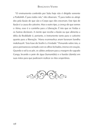 BHAGAVATA VAHINI

  “O ensinamento conferido por Suka hoje não é dirigido somente
a Parikshith. É para todos nós,” eles disseram. “É para todos os atingi-
dos pela ilusão de que são o Corpo que eles encerram. Este tipo de
ilusão é a causa do cativeiro. Mas o outro tipo, a crença de que somos
o Atma, esse é o caminho para a Liberação. É isto que os Vedas e
os Sastras declaram. A mente que recebe a ilusão ou que alimenta a
idéia da Realidade é, portanto, o instrumento tanto para o cativeiro
quanto para a liberação. ‘Mana evamnushya anam karanam bandha
mokshayoh.’ Esta frase do Sruthi é a Verdade.” Pensando sobre isto, o
povo permaneceu sentado com os olhos fechados, imerso em oração.
Quando o sol ia se pôr, os sábios andaram para a margem do sagrado
Ganga, levando o pote de água (kamandalu) e o bastão (danda) em
suas mãos para que pudessem realizar os ritos vespertinos.




258
 