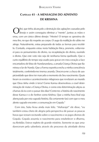 BHAGAVATA VAHINI

       CAPÍTULO 41 - A MENSAGEM DO ADVENTO
                          DE KRISHNA



O     Rei, que tinha alcançado a destruição das agitações causadas pelo
      desejo e assim conseguira eliminar a “mente”, juntou as mãos e
orou, com um único último desejo: “Mestre! O tempo se aproxima do
meu fim, no que diz respeito ao corpo. O auge da maldição do sábio me
atinge. Naturalmente, estou preparado de todas as formas para recebê-
lo. Contudo, enquanto estou nesta habitação física, prometo, voltar-me-
ei para os pensamentos do divino, na recapitulação do divino, ouvindo
o divino. Que este voto não seja de nenhuma forma quebrado. Que o
curto equilíbrio do tempo seja usado para gravar em meu coração a face
encantadora de lótus de Nandanandana, a amada Criança Divina que ilu-
minou o lar de Nanda. Que a Forma esportiva encha a minha consciência
totalmente, conferindo-me imensa ananda. Descreva-me a chuva de aus-
piciosidade que deve ter marcado o momento do Seu nascimento. Quais
foram os eventos e acontecimentos milagrosos que revelaram ao mundo
que Deus tinha vindo à terra? Como Kamsa desenvolveu a cruel deter-
minação de matar a Criança Divina, e como esta determinação atiçou as
chamas da ira com o passar dos dias? Conte-me a história do nascimento
desse Kamsa e o do Senhor como Krishna. Que a minha hora final seja
abençoada por esta sagrada história. Ela certamente fará com que o meu
alento sagrado encontre a consumação em Gopala.”
  Com isto, Suka ficou ainda mais feliz. “Maharaja!” ele disse, “eu
também estou cheio de alegria pela perspectiva de passar as poucas
horas que restam recitando sobre o nascimento e os jogos divinos de
Gopala. Gopala assumiu o nascimento para estabelecer o dharma,
ou Retidão. Esteve repleto de grande mistério. Somente os que ama-
dureceram pela sabedoria através do processo da atividade divina

                                                                    259
 