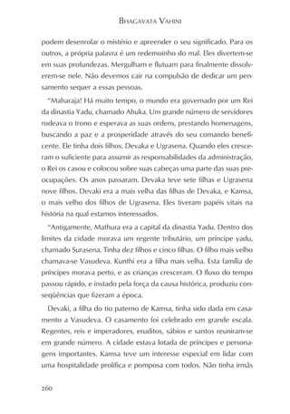 BHAGAVATA VAHINI

podem desenrolar o mistério e apreender o seu significado. Para os
outros, a própria palavra é um redemoinho do mal. Eles divertem-se
em suas profundezas. Mergulham e flutuam para finalmente dissolv-
erem-se nele. Não devemos cair na compulsão de dedicar um pen-
samento sequer a essas pessoas.
  “Maharaja! Há muito tempo, o mundo era governado por um Rei
da dinastia Yadu, chamado Ahuka. Um grande número de servidores
rodeava o trono e esperava as suas ordens, prestando homenagens,
buscando a paz e a prosperidade através do seu comando benefi-
cente. Ele tinha dois filhos, Devaka e Ugrasena. Quando eles cresce-
ram o suficiente para assumir as responsabilidades da administração,
o Rei os casou e colocou sobre suas cabeças uma parte das suas pre-
ocupações. Os anos passaram. Devaka teve sete filhas e Ugrasena
nove filhos. Devaki era a mais velha das filhas de Devaka, e Kamsa,
o mais velho dos filhos de Ugrasena. Eles tiveram papéis vitais na
história na qual estamos interessados.
  “Antigamente, Mathura era a capital da dinastia Yadu. Dentro dos
limites da cidade morava um regente tributário, um príncipe yadu,
chamado Surasena. Tinha dez filhos e cinco filhas. O filho mais velho
chamava-se Vasudeva. Kunthi era a filha mais velha. Esta família de
príncipes morava perto, e as crianças cresceram. O fluxo do tempo
passou rápido, e instado pela força da causa histórica, produziu con-
seqüências que fizeram a época.
  Devaki, a filha do tio paterno de Kamsa, tinha sido dada em casa-
mento a Vasudeva. O casamento foi celebrado em grande escala.
Regentes, reis e imperadores, eruditos, sábios e santos reuniram-se
em grande número. A cidade estava lotada de príncipes e persona-
gens importantes. Kamsa teve um interesse especial em lidar com
uma hospitalidade prolífica e pomposa com todos. Não tinha irmãs


260
 