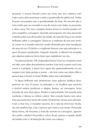 BHAGAVATA VAHINI

pessoais, e amava Devaki como sua irmã, por isso cobriu-a com
trajes caros, jóias preciosas e toda a parafernália de glória real. Todos
ficaram encantados com a grandiosidade da festa. No terceiro dia, a
noiva tinha que ser enviada à casa do noivo com todos os presentes
e dons caros. Por isso o próprio Kamsa levou os recém-casados em
uma magnífica carruagem. Quando prosseguiam em uma procissão
colorida pelas ruas decoradas da cidade, de repente houve um clarão
brilhante sobre a carruagem. Ouviu-se a explosão de um som terrív-
el, como se o mundo estivesse sendo destruído por uma inundação
de uma só vez. O clarão e a explosão fizeram com que príncipes e o
povo ficassem paralisados. Naquele instante, o silêncio foi rompido
por algumas palavras bem claras que explodiram no céu.
  “As palavras foram: ‘Oh, Imperador Kamsa! Você se comporta como
um tolo, sem saber dos próximos eventos. Esta irmã a quem você ama
como a si próprio, a quem leva agora tão apaixonadamente na car-
ruagem com tanta pompa e prazer – ela terá como seu oitavo filho a
pessoa que o levará à morte! Reflita sobre esta calamidade.’
  “A figura brilhante que pronunciou estas palavras fatídicas desa-
pareceu no céu. O povo, os príncipes e os eruditos que ouviram
a terrível notícia perderam a alegria. Kamsa, na carruagem, ficou
tomado de uma fúria ígnea. Perdeu o autocontrole. Foi tomado pela
confusão e deixou as rédeas caírem. Seu coração bateu com raiva.
Seus pensamentos foram de medo. Finalmente, tomou uma decisão.
Com a irmã viva, o matador nasceria. Se a vida da irmã fosse tirada,
ela não poderia dar a luz à pessoa que traria a sua morte. Pensando
desta forma, ele levantou a irmã do assento na carruagem, agarran-
do-a pelos cabelos! Forçando-a a ficar de pé, puxou a espada afiada
da bainha com a vil intenção de cortar sua cabeça.


                                                                     261
 