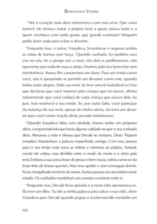 BHAGAVATA VAHINI

  “Até o coração mais duro estremeceu com esta cena. Que coisa
terrível: ele tentava matar a própria irmã a quem amava tanto e a
quem escoltava com tanto gosto, que grande contraste! Ninguém
podia fazer nada para evitar o desastre.
  “Enquanto isso, o noivo, Vasudeva, levantou-se e segurou ambas
as mãos de Kamsa com força. ‘Querido cunhado. Eu também ouvi
voz no céu. Se o perigo vier a você, nós dois o partilharemos, não
queremos que nada de mau o atinja. Oramos pelo seu bem-estar sem
interferência. Nunca lhe causaremos um dano. Para um irmão como
você, não é apropriado se permitir um desastre como este, quando
todos estão alegres. Solte sua irmã. Se tiver uma fé inabalável na Voz
que declarou que você morrerá pela criança que irá nascer, afirmo
solenemente que você cuidará de cada criança que nascer dela. Eu
juro. Isso resolverá o seu medo. Se, por outro lado, você participar
da matança de sua irmã, apesar da minha oferta, ela trará um desas-
tre para você como reação deste pecado monstruoso.’
  “Quando Vasudeva falou com piedade, Kamsa sentiu um pequeno
alívio, compreendendo que havia alguma validade no que o seu cunhado
dizia. Afrouxou a mão e deixou que Devaki se sentasse. Disse: ‘Fiquem
avisados! Mantenham a palavra empenhada comigo. Com isso, passou
para o seu irmão mais novo as rédeas e retornou ao palácio. Natural-
mente ele voltou, mas dividido entre o medo da morte e o afeto pela
irmã. Embora a sua cama fosse de penas e bem macia, sofreu como se ela
fosse feita de brasas quentes. Não teve apetite e nem conseguia dormir.
Ficou mergulhado no terror da morte. Kamsa passou um ano inteiro neste
estado. Os cunhados mantinham um contato constante entre si.
  “Enquanto isso, Devaki ficou grávida e o nono mês aproximava-se.
Ela teve um filho. ‘Eu dei a minha palavra para salvar a sua vida’, disse
Vasudeva para Devaki quando pegou o recém-nascido enrolado em


262
 