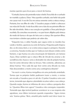 BHAGAVATA VAHINI

mantas quentes para levar para a mercê de Kamsa.
  “Contudo, Kamsa não pretendia matar o bebê. Ficou feliz de o cunhado
ter mantido a palavra. Disse: ‘Meu querido cunhado, este bebê não pode
me causar mal. A voz do Céu me avisou somente contra a oitava criança.
Portanto, leve seu filho de volta.’ E Vasudeva pegou o bebê e colocou-o
nas mãos de Devaki. A mãe ficou feliz com o fato do seu primeiro filho ter-
lhe sido devolvido. Abriu o seu coração em gratidão a Deus pela bênção
recebida. Ela concebeu novamente, e os pais foram afligidos pela tristeza
do medo de Kamsa e do que ele faria com a criança. Eles queriam filhos,
mas temiam o destino que poderia cair sobre eles.
  “Enquanto isso, o sábio Narada, que vagava entre os mundos lou-
vando o Senhor, apareceu na corte de Kamsa. Perguntou pelo Impera-
dor, se ele estava bem, e se o reino estava seguro e próspero. Durante
a conversa, Narada revelou que os Yadavas eram deuses vindos como
homem, e que Kamsa era uma encarnação de Kalanemi, um famoso
Asura. Disse também que o oitavo filho de Devaki iria arruinar a de-
scendência dos Asuras e seria o destruidor da vida do próprio Kamsa.
Isso foi como derramar óleo na fervura. Não contente, adicionou ao
deixar Kamsa: ‘Viva cada dia que tiver como uma década ou mais.
Não desconsidere a morte como uma contingência distante!’
  “Ao ouvir o aviso, Kamsa mergulhou em uma profunda ansiedade.
Temeu que os próprios bebês pudessem trazer a morte, e enviou
um recado a Vasudeva para vir até ele. O pobre Vasudeva veio com
terror, temendo que alguma calamidade recaísse sobre a sua cabeça.
Quando surgiu, Kamsa se inflamou de raiva e soltou a pergunta dire-
ta: ‘Quantos filhos tem agora?’ Vasudeva não conseguiu responder.
Temendo que algo terrível pudesse acontecer se a sua resposta não
agradasse, seus lábios tremeram quando respondeu: ‘Agora temos
seis.’ Kamsa gritou: ‘Bem, amanhã pela manhã você deve trazer to-


                                                                       263
 