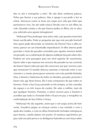 BHAGAVATA VAHINI

dos os seis e entregá-los a mim.’ Ele não disse nenhuma palavra.
Tinha que honrar a sua palavra. Mas o apego à sua prole o fez se
retirar. Moveu-se como se fosse um corpo sem vida que tinha que
permanecer vivo. Foi até onde estava Devaki com os seis filhos no
colo. Quando contou a ela que Kamsa pedira os filhos, ela os abra-
çou sofrendo uma agonia inimaginável.
  “Maharaja! Para prolongar uma única vida, veja quantos inocentes
foram sacrificados. Pode se perguntar por que este pecado horrível!
Mas quem pode desvendar os mistérios do Divino? Para o olho ex-
terno, parece ser um infanticídio imperdoável. O olho interno pode
perceber o fruto de pecados cometidos por aqueles mesmos bebês
no passado, ou a culminação de alguma maldição lançada sobre eles.
Poderia ser uma passagem para um nível superior de nascimento.
Quem sabe o que repousa nos recessos do passado ou nas cavernas
do futuro? Quem sabe por que eles nasceram, por que viveram e por
que morreram? O mundo observa somente o intervalo entre o nas-
cimento e a morte; preocupa-se somente com este período limitado.
Mas, o Mestre e Soberano de todos os Mundos, passado, presente e
futuro não age desta forma. Ele é mais compassivo do que todos os
homens. Verte a Sua Graça pesando os três tempos, as três camadas
do espaço e os três traços do caráter. Ele sabe o melhor, mais do
que qualquer homem. Portanto, o único recurso para o homem é
acreditar que tudo é a Vontade Dele e ficará em paz, e mergulhar na
contemplação da Sua Glória e Graça.
 “Maharaja! No dia seguinte, assim que o sol surgiu acima do hori-
zonte, Vasudeva pegou as crianças contra a sua vontade e com a
ajuda dos criados, e com os olhos firmemente fechados entregou-os
para Kamsa, caindo depois em pranto. O maníaco egocêntrico pe-
gou cada um pela perna e os desfigurou batendo-os com força sobre


264
 