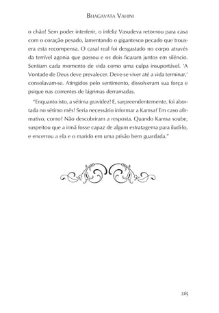 BHAGAVATA VAHINI

o chão! Sem poder interferir, o infeliz Vasudeva retornou para casa
com o coração pesado, lamentando o gigantesco pecado que troux-
era esta recompensa. O casal real foi desgastado no corpo através
da terrível agonia que passou e os dois ficaram juntos em silêncio.
Sentiam cada momento de vida como uma culpa insuportável. ‘A
Vontade de Deus deve prevalecer. Deve-se viver até a vida terminar,’
consolavam-se. Atingidos pelo sentimento, dissolveram sua força e
psique nas correntes de lágrimas derramadas.
  “Enquanto isto, a sétima gravidez! E, surpreendentemente, foi abor-
tada no sétimo mês! Seria necessário informar a Kamsa? Em caso afir-
mativo, como? Não descobriram a resposta. Quando Kamsa soube,
suspeitou que a irmã fosse capaz de algum estratagema para iludi-lo,
e encerrou a ela e o marido em uma prisão bem guardada.”




                                                                  265
 
